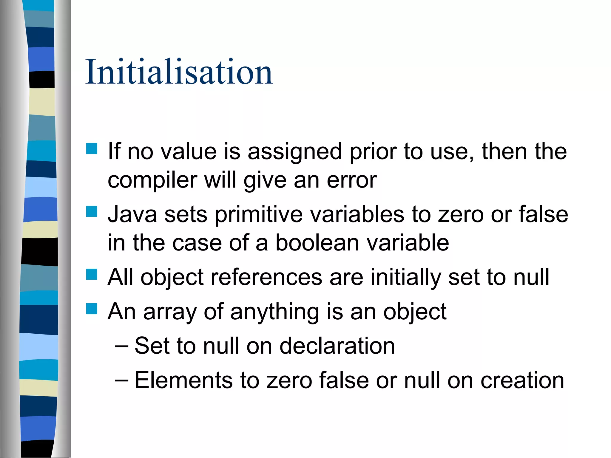 Initialisation
 If no value is assigned prior to use, then the
compiler will give an error
 Java sets primitive variables to zero or false
in the case of a boolean variable
 All object references are initially set to null
 An array of anything is an object
– Set to null on declaration
– Elements to zero false or null on creation
 