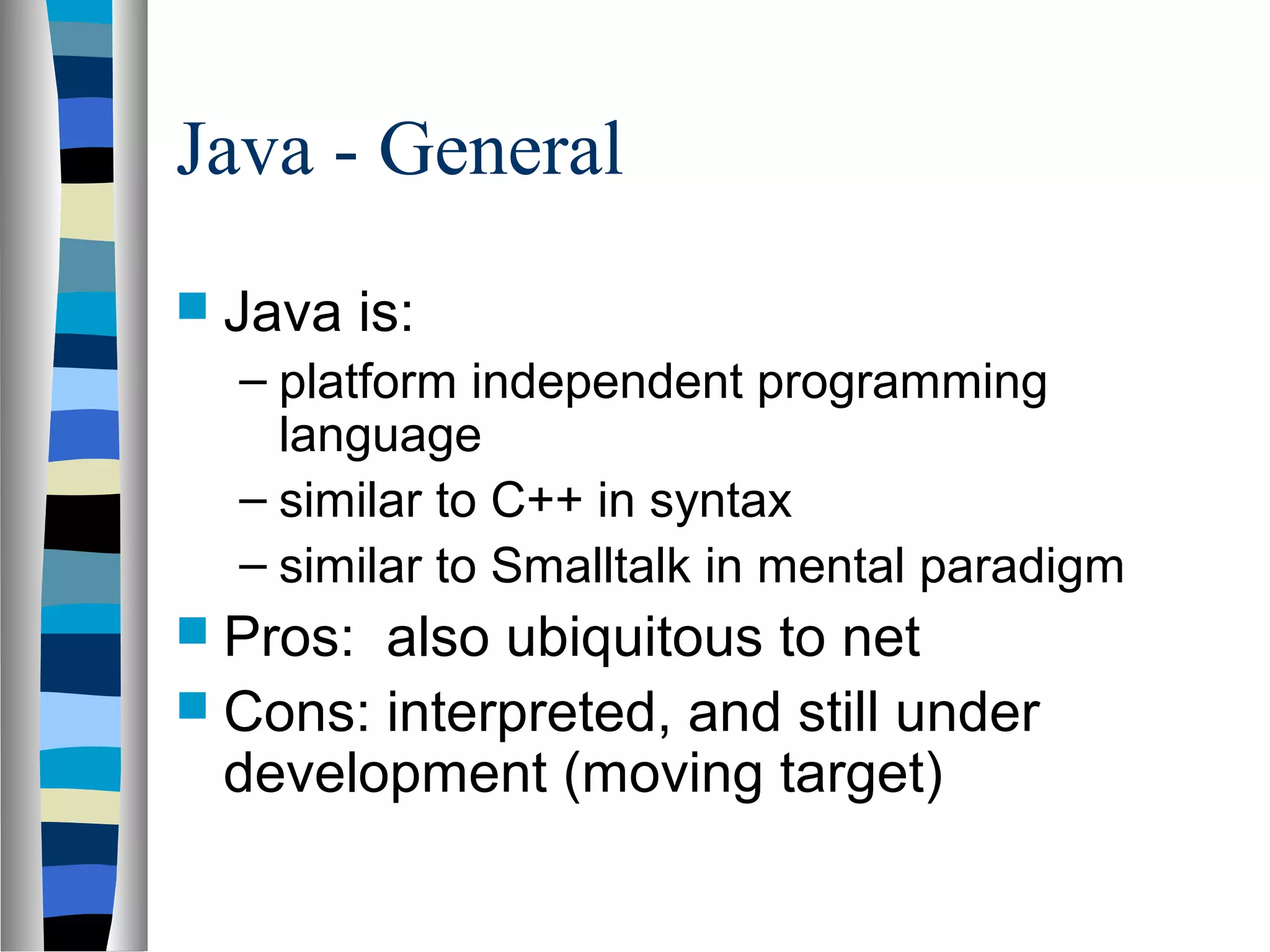 Java - General
 Java is:
– platform independent programming
language
– similar to C++ in syntax
– similar to Smalltalk in mental paradigm
 Pros: also ubiquitous to net
 Cons: interpreted, and still under
development (moving target)
 