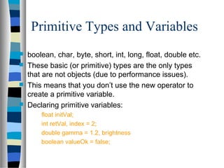Primitive Types and Variables
 boolean, char, byte, short, int, long, float, double etc.
 These basic (or primitive) types are the only types
that are not objects (due to performance issues).
 This means that you don’t use the new operator to
create a primitive variable.
 Declaring primitive variables:
float initVal;
int retVal, index = 2;
double gamma = 1.2, brightness
boolean valueOk = false;
 