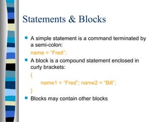 Statements & Blocks
 A simple statement is a command terminated by
a semi-colon:
name = “Fred”;
 A block is a compound statement enclosed in
curly brackets:
{
name1 = “Fred”; name2 = “Bill”;
}
 Blocks may contain other blocks
 