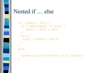 Nested if … else
if ( myVal > 100 ) {
if ( remainderOn == true) {
myVal = mVal % 100;
}
else {
myVal = myVal / 100.0;
}
}
else
{
System.out.print(“myVal is in range”);
}
 