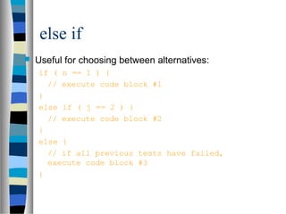 else if
 Useful for choosing between alternatives:
if ( n == 1 ) {
// execute code block #1
}
else if ( j == 2 ) {
// execute code block #2
}
else {
// if all previous tests have failed,
execute code block #3
}
 