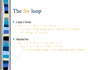 The for loop
 Loop n times
for ( i = 0; i < n; n++ ) {
// this code body will execute n times
// ifrom 0 to n-1
}
 Nested for:
for ( j = 0; j < 10; j++ ) {
for ( i = 0; i < 20; i++ ){
// this code body will execute 200 times
}
}
 