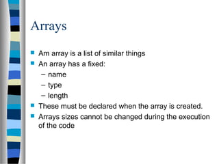 Arrays
 Am array is a list of similar things
 An array has a fixed:
– name
– type
– length
 These must be declared when the array is created.
 Arrays sizes cannot be changed during the execution
of the code
 