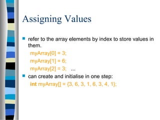 Assigning Values
 refer to the array elements by index to store values in
them.
myArray[0] = 3;
myArray[1] = 6;
myArray[2] = 3; ...
 can create and initialise in one step:
int myArray[] = {3, 6, 3, 1, 6, 3, 4, 1};
 