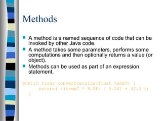 Methods
 A method is a named sequence of code that can be
invoked by other Java code.
 A method takes some parameters, performs some
computations and then optionally returns a value (or
object).
 Methods can be used as part of an expression
statement.
public float convertCelsius(float tempC) {
return( ((tempC * 9.0f) / 5.0f) + 32.0 );
}
 