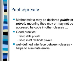 Public/private
 Methods/data may be declared public or
private meaning they may or may not be
accessed by code in other classes …
 Good practice:
– keep data private
– keep most methods private
 well-defined interface between classes -
helps to eliminate errors
 