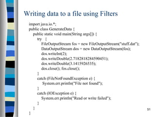 51
Writing data to a file using Filters
import java.io.*;
public class GenerateData {
public static void main(String args[]) {
try {
FileOutputStream fos = new FileOutputStream("stuff.dat");
DataOutputStream dos = new DataOutputStream(fos);
dos.writeInt(2);
dos.writeDouble(2.7182818284590451);
dos.writeDouble(3.1415926535);
dos.close(); fos.close();
}
catch (FileNotFoundException e) {
System.err.println("File not found");
}
catch (IOException e) {
System.err.println("Read or write failed");
}
}
}
 