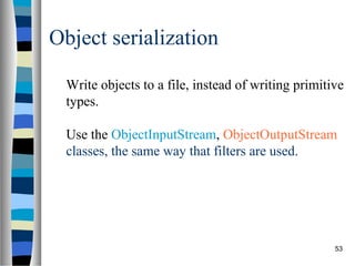 53
Object serialization
Write objects to a file, instead of writing primitive
types.
Use the ObjectInputStream, ObjectOutputStream
classes, the same way that filters are used.
 