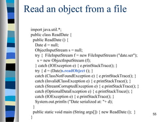 55
Read an object from a file
import java.util.*;
public class ReadDate {
public ReadDate () {
Date d = null;
ObjectInputStream s = null;
try { FileInputStream f = new FileInputStream ("date.ser");
s = new ObjectInputStream (f);
} catch (IOException e) { e.printStackTrace(); }
try { d = (Date)s.readObject (); }
catch (ClassNotFoundException e) { e.printStackTrace(); }
catch (InvalidClassException e) { e.printStackTrace(); }
catch (StreamCorruptedException e) { e.printStackTrace(); }
catch (OptionalDataException e) { e.printStackTrace(); }
catch (IOException e) { e.printStackTrace(); }
System.out.println ("Date serialized at: "+ d);
}
public static void main (String args[]) { new ReadDate (); }
}
 