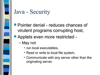 Java - Security
 Pointer denial - reduces chances of
virulent programs corrupting host,
 Applets even more restricted -
– May not
• run local executables,
• Read or write to local file system,
• Communicate with any server other than the
originating server.
 