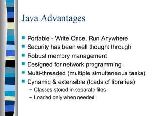 Java Advantages
 Portable - Write Once, Run Anywhere
 Security has been well thought through
 Robust memory management
 Designed for network programming
 Multi-threaded (multiple simultaneous tasks)
 Dynamic & extensible (loads of libraries)
– Classes stored in separate files
– Loaded only when needed
 