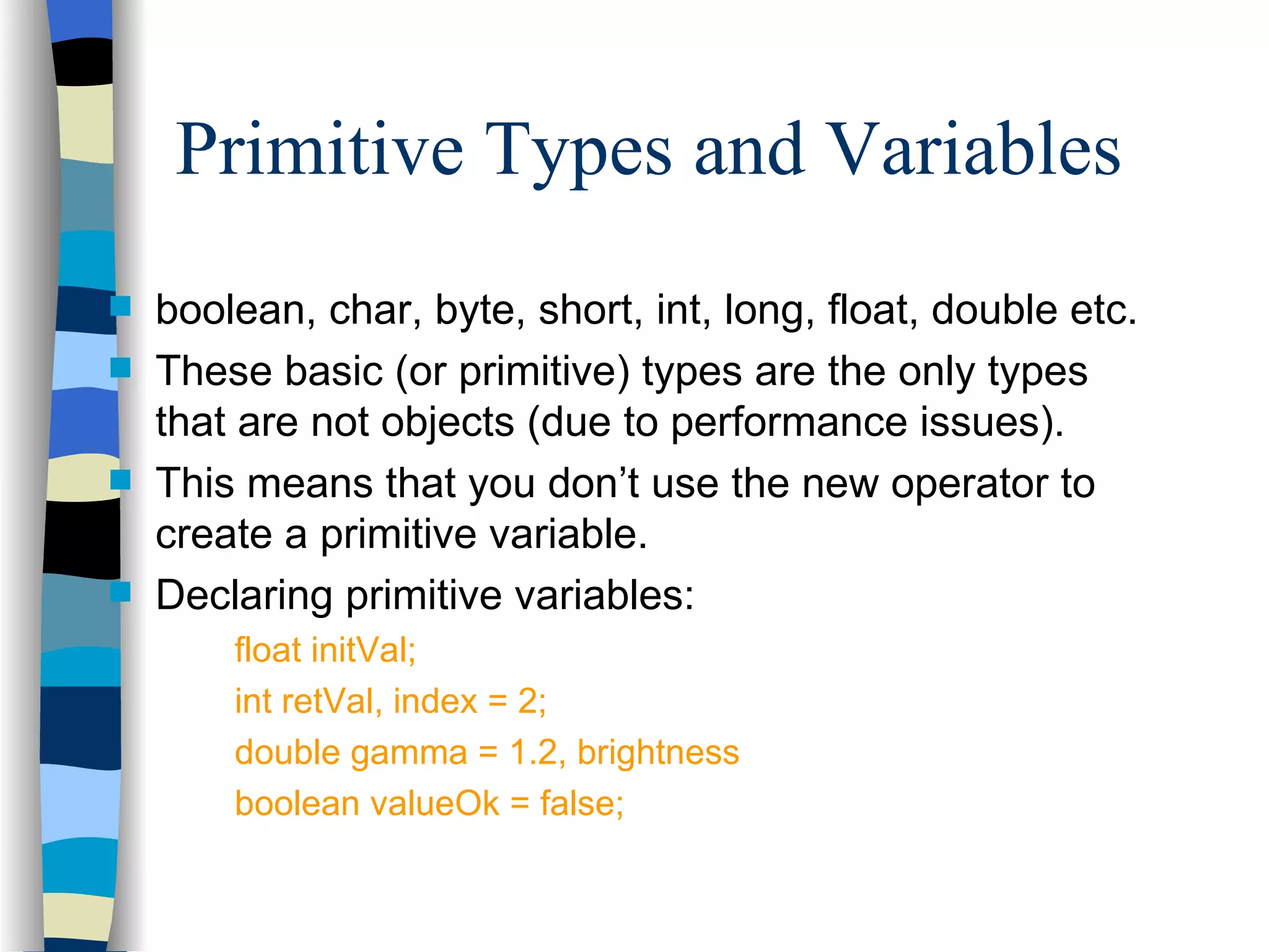 Primitive Types and Variables boolean, char, byte, short, int, long, float, double etc. These basic (or primitive) types are the only types that are not objects (due to performance issues). This means that you don’t use the new operator to create a primitive variable. Declaring primitive variables: float initVal; int retVal, index = 2; double gamma = 1.2, brightness boolean valueOk = false; 