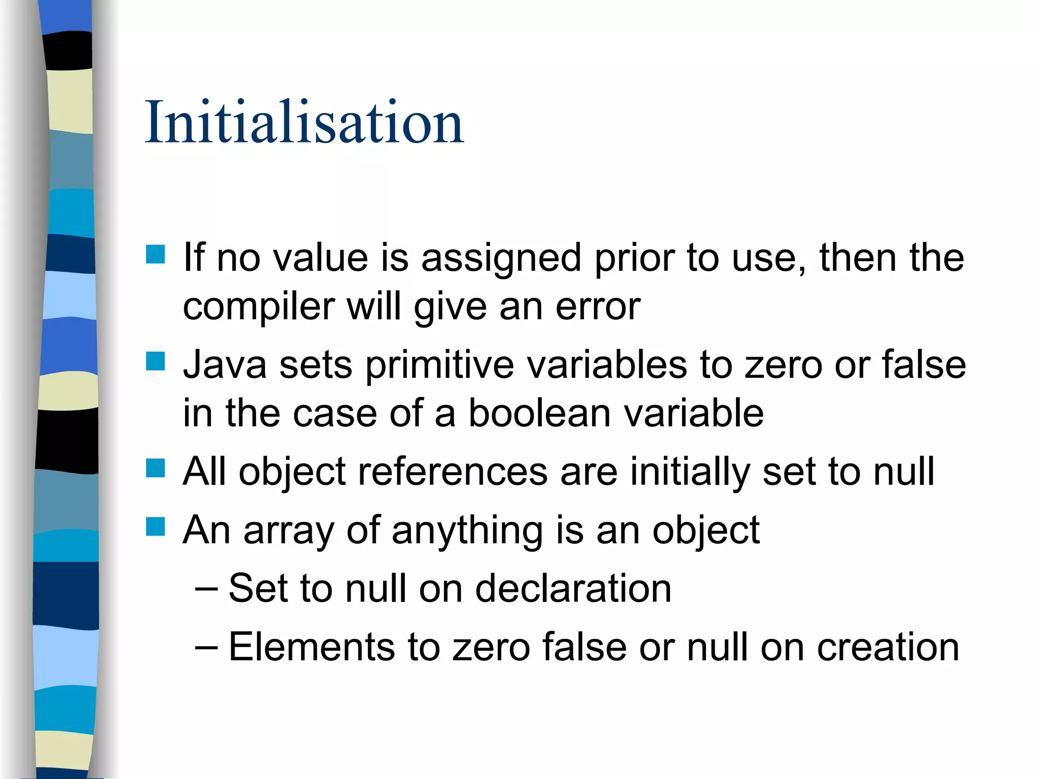 Initialisation If no value is assigned prior to use, then the compiler will give an error Java sets primitive variables to zero or false in the case of a boolean variable All object references are initially set to null An array of anything is an object Set to null on declaration Elements to zero false or null on creation 
