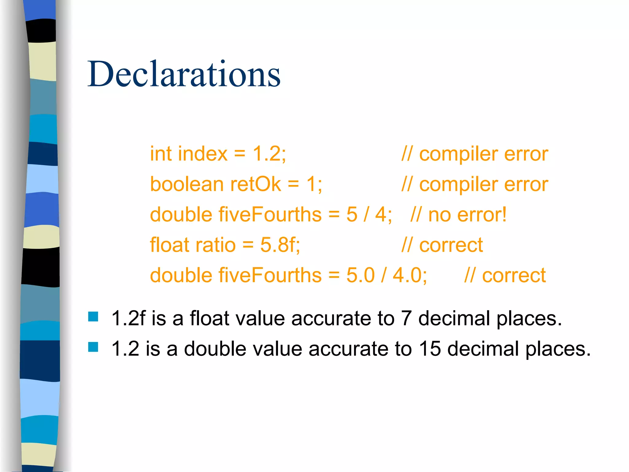 Declarations int index = 1.2; // compiler error boolean retOk = 1; // compiler error double fiveFourths = 5 / 4; // no error! float ratio = 5.8f; // correct double fiveFourths = 5.0 / 4.0; // correct 1.2f is a float value accurate to 7 decimal places. 1.2 is a double value accurate to 15 decimal places. 