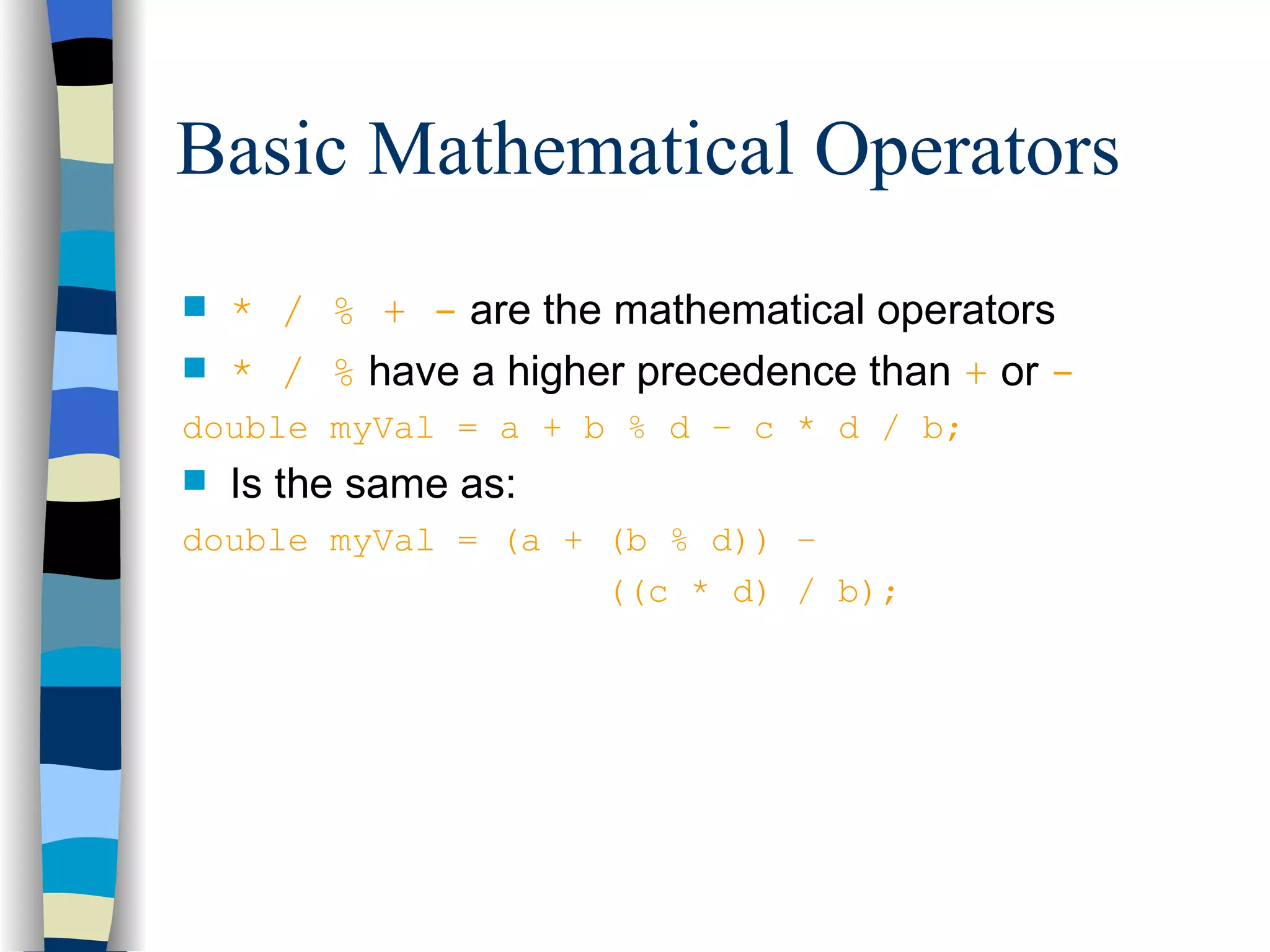 Basic Mathematical Operators * / % + - are the mathematical operators * / % have a higher precedence than + or - double myVal = a + b % d – c * d / b; Is the same as: double myVal = (a + (b % d)) – ((c * d) / b); 