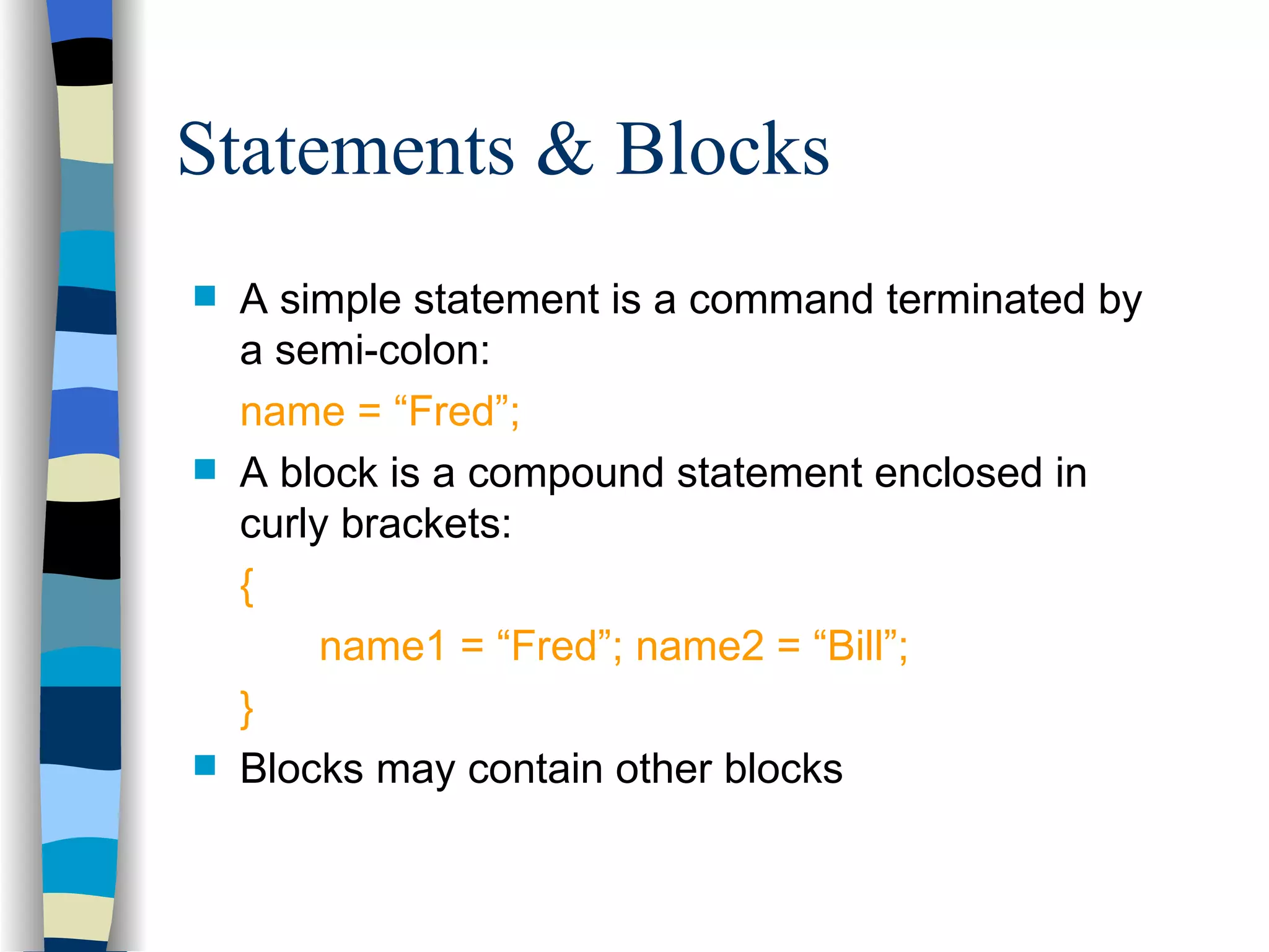 Statements & Blocks A simple statement is a command terminated by a semi-colon: name = “Fred”; A block is a compound statement enclosed in curly brackets: { name1 = “Fred”; name2 = “Bill”; } Blocks may contain other blocks 