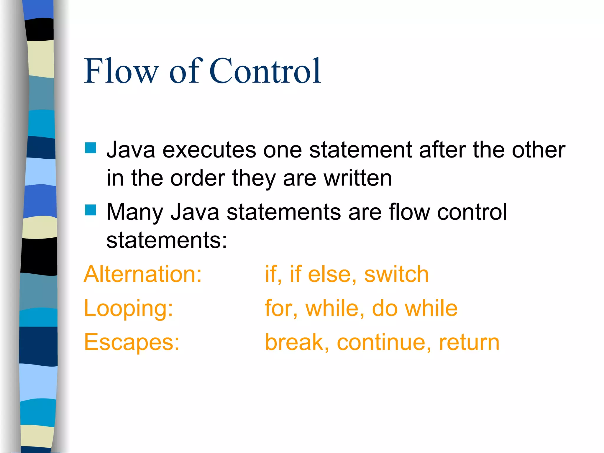 Flow of Control Java executes one statement after the other in the order they are written Many Java statements are flow control statements: Alternation: if, if else, switch Looping: for, while, do while Escapes: break, continue, return 