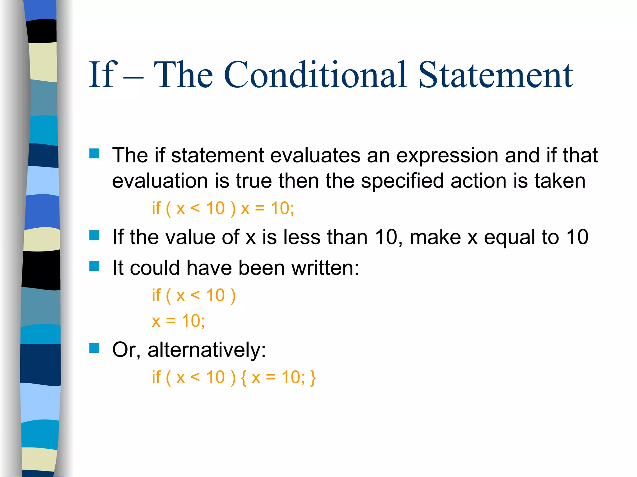 If – The Conditional Statement The if statement evaluates an expression and if that evaluation is true then the specified action is taken if ( x < 10 ) x = 10; If the value of x is less than 10, make x equal to 10 It could have been written: if ( x < 10 ) x = 10; Or, alternatively: if ( x < 10 ) { x = 10; } 