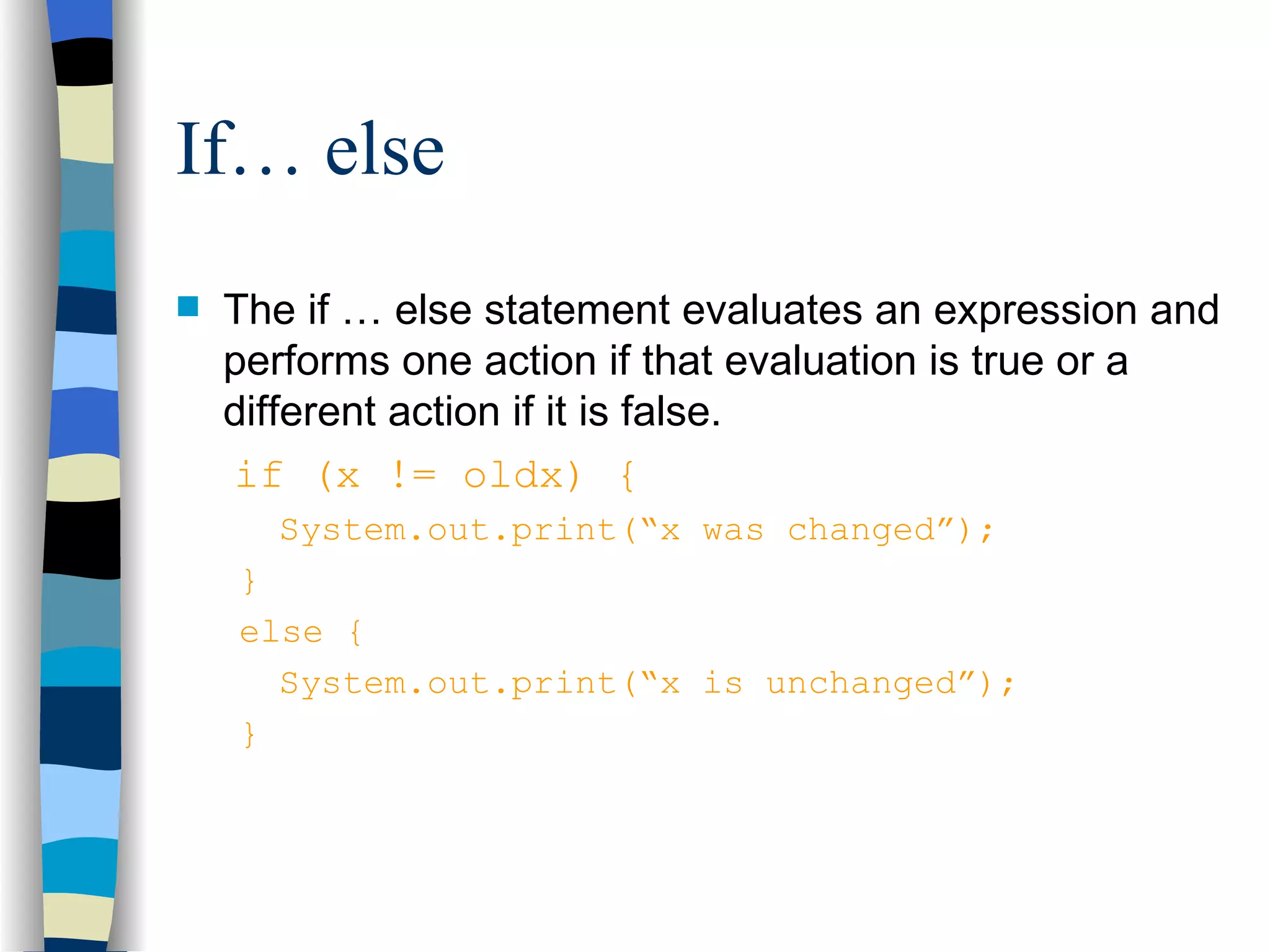 If… else The if … else statement evaluates an expression and performs one action if that evaluation is true or a different action if it is false. if (x != oldx) { System.out.print(“x was changed”); } else { System.out.print(“x is unchanged”); } 