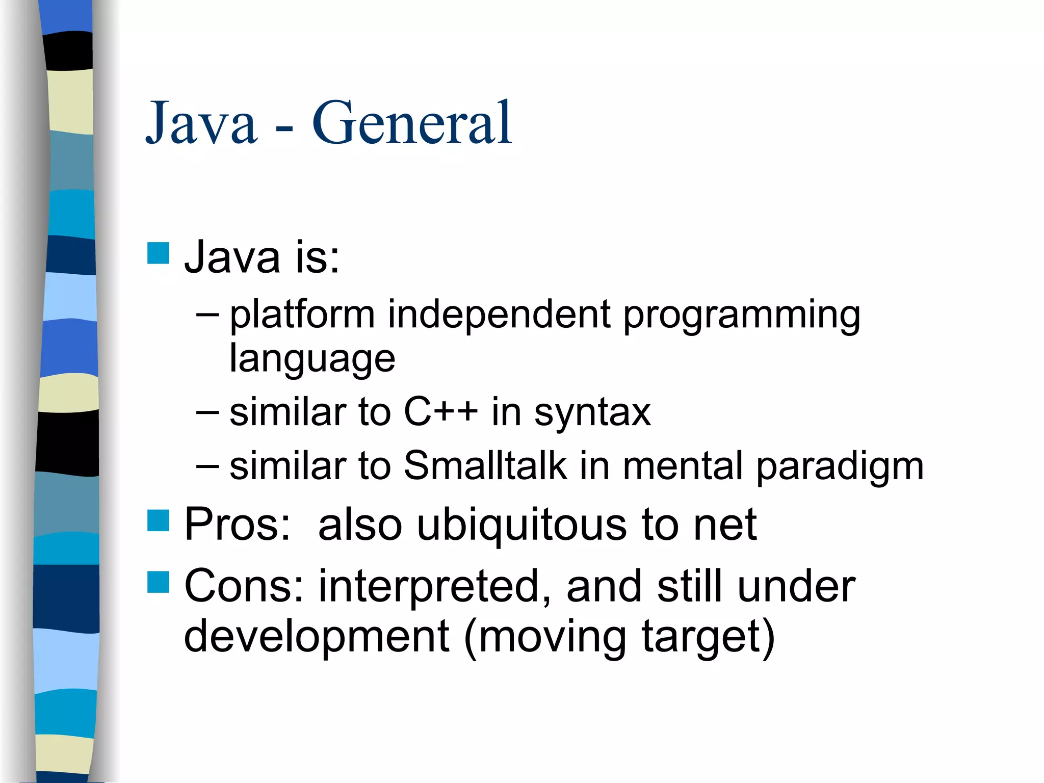 Java - General Java is: platform independent programming language similar to C++ in syntax similar to Smalltalk in mental paradigm Pros: also ubiquitous to net Cons: interpreted, and still under development (moving target) 