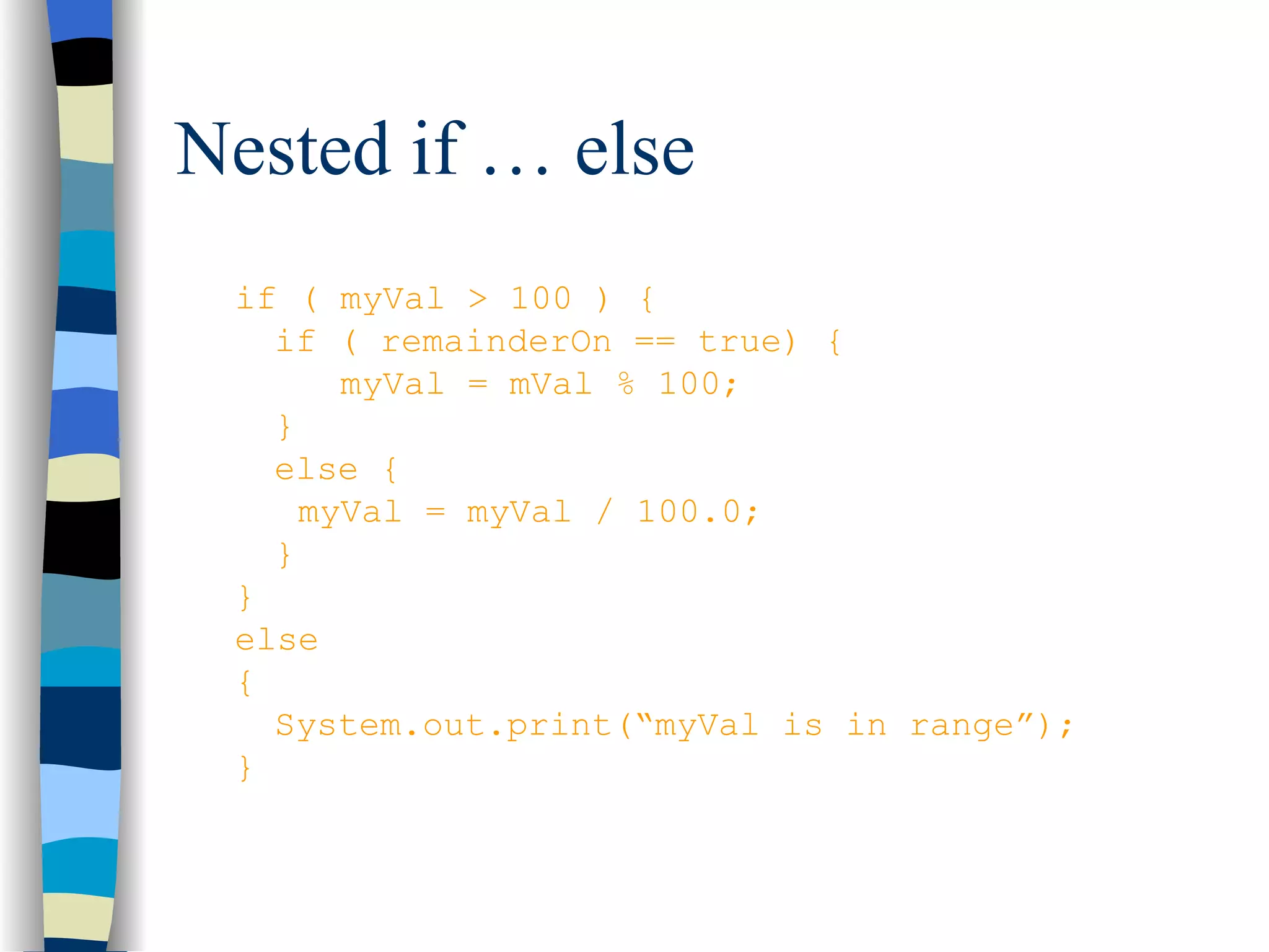 Nested if … else if ( myVal > 100 ) { if ( remainderOn == true) { myVal = mVal % 100; } else { myVal = myVal / 100.0; } } else { System.out.print(“myVal is in range”); } 