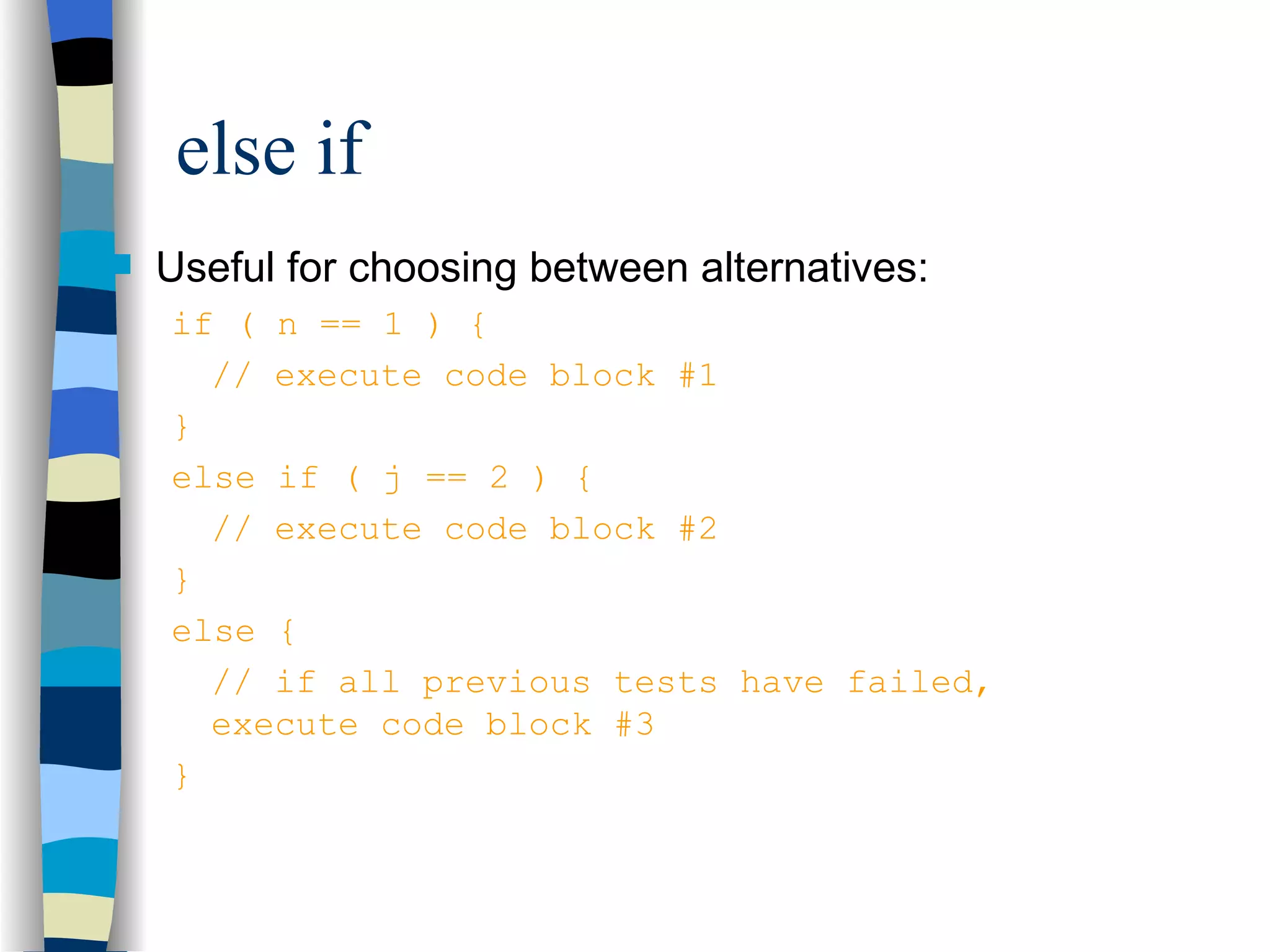 else if Useful for choosing between alternatives: if ( n == 1 ) { // execute code block #1 } else if ( j == 2 ) { // execute code block #2 } else { // if all previous tests have failed, execute code block #3 } 