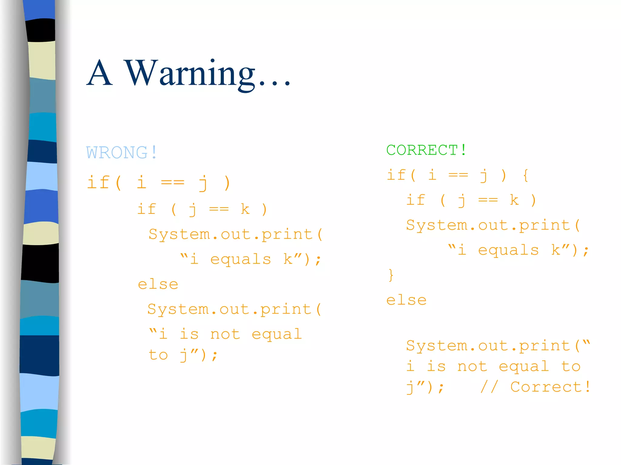 A Warning… WRONG! if( i == j ) if ( j == k ) System.out.print( “ i equals k”); else System.out.print( “ i is not equal to j”); CORRECT! if( i == j ) { if ( j == k ) System.out.print( “ i equals k”); } else System.out.print(“i is not equal to j”); // Correct! 