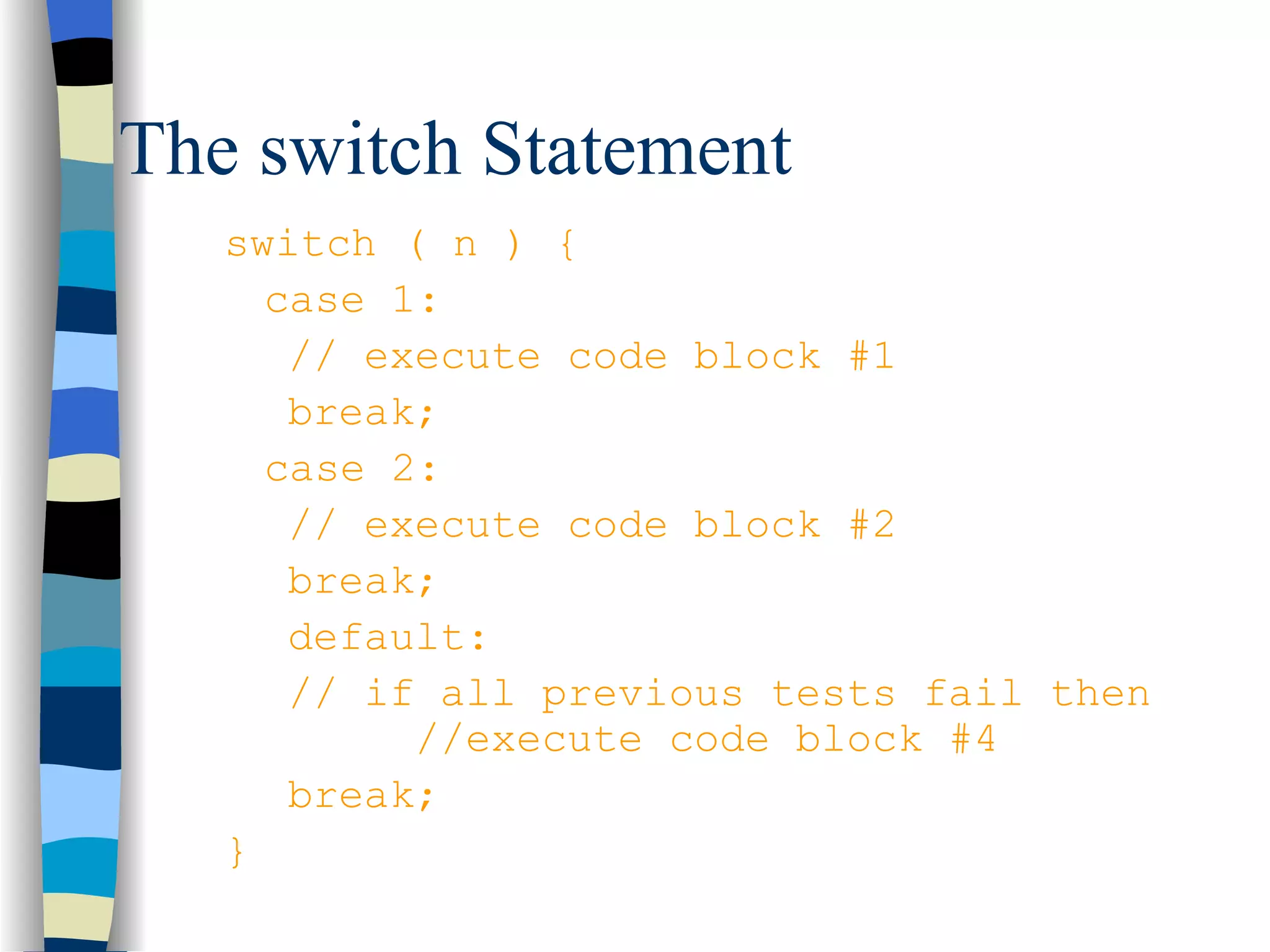 The switch Statement switch ( n ) { case 1: // execute code block #1 break; case 2: // execute code block #2 break; default: // if all previous tests fail then //execute code block #4 break; } 