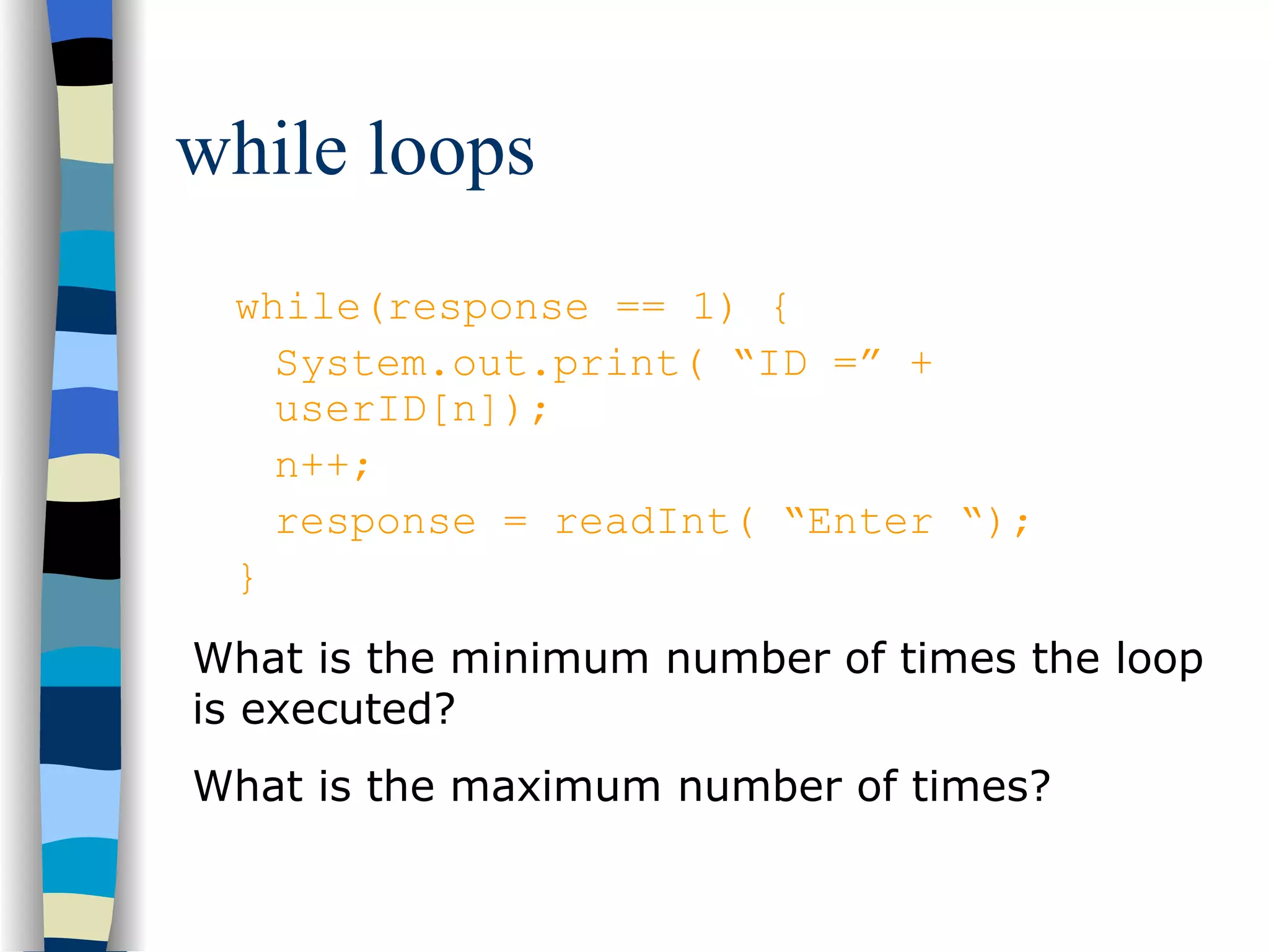 while loops while(response == 1) { System.out.print( “ID =” + userID[n]); n++; response = readInt( “Enter “); } What is the minimum number of times the loop is executed? What is the maximum number of times? 