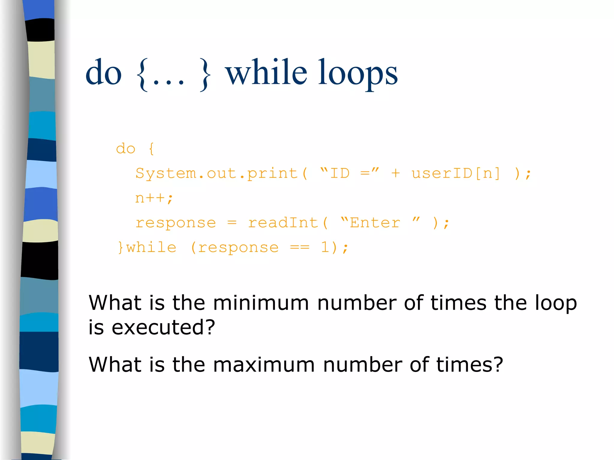do {… } while loops do { System.out.print( “ID =” + userID[n] ); n++; response = readInt( “Enter ” ); }while (response == 1); What is the minimum number of times the loop is executed? What is the maximum number of times? 