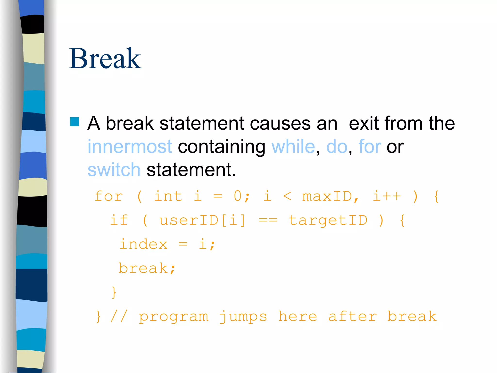 Break A break statement causes an exit from the innermost containing while , do , for or switch statement. for ( int i = 0; i < maxID, i++ ) { if ( userID[i] == targetID ) { index = i; break; } } // program jumps here after break 