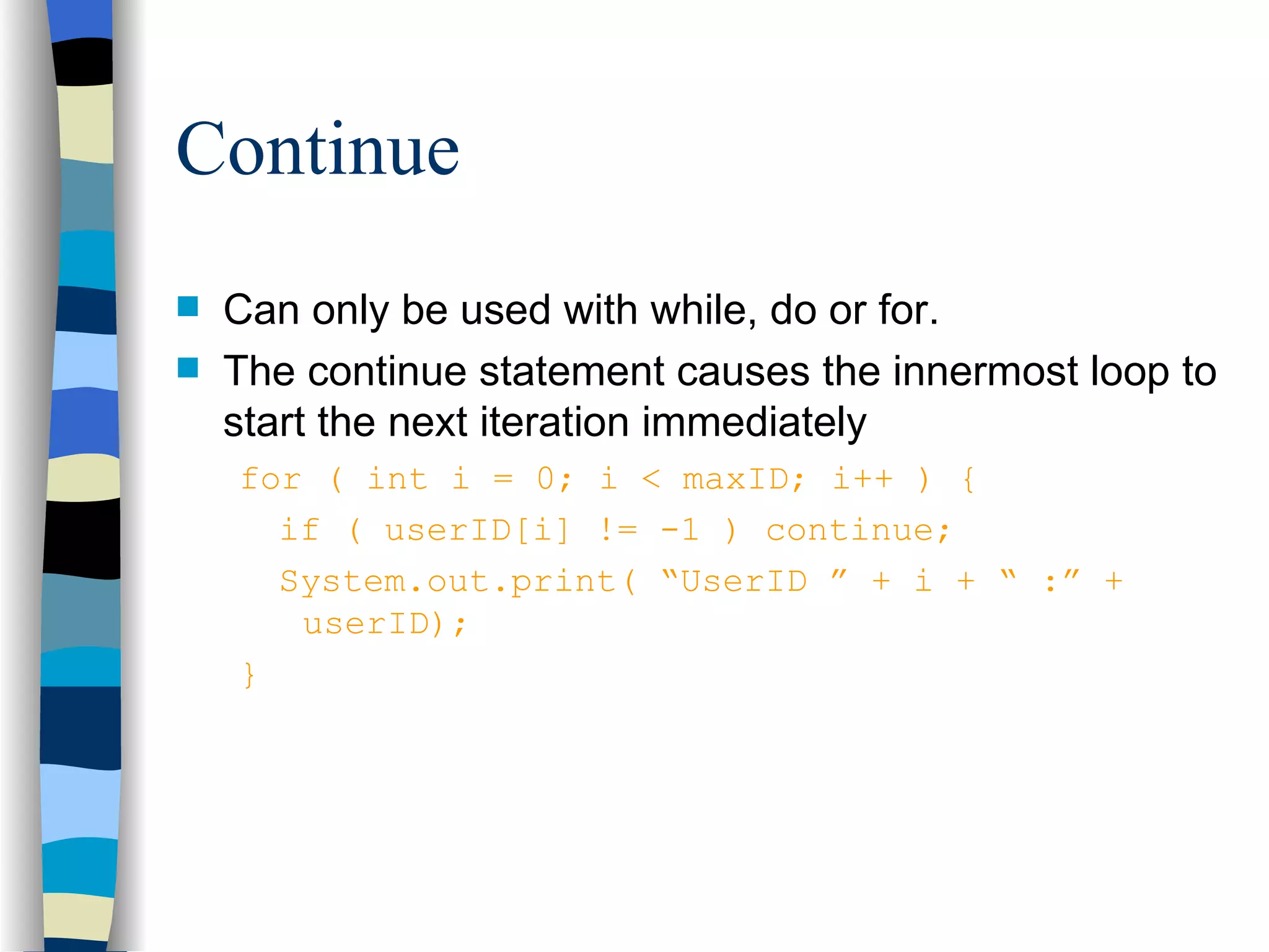 Continue Can only be used with while, do or for. The continue statement causes the innermost loop to start the next iteration immediately for ( int i = 0; i < maxID; i++ ) { if ( userID[i] != -1 ) continue; System.out.print( “UserID ” + i + “ :” + userID); } 