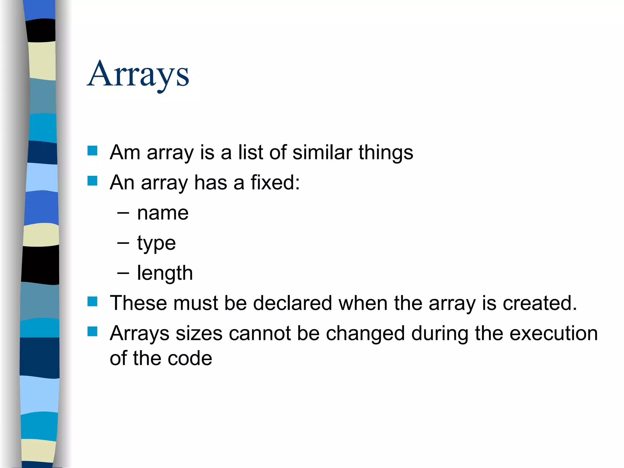 Arrays Am array is a list of similar things An array has a fixed: name type length These must be declared when the array is created. Arrays sizes cannot be changed during the execution of the code 