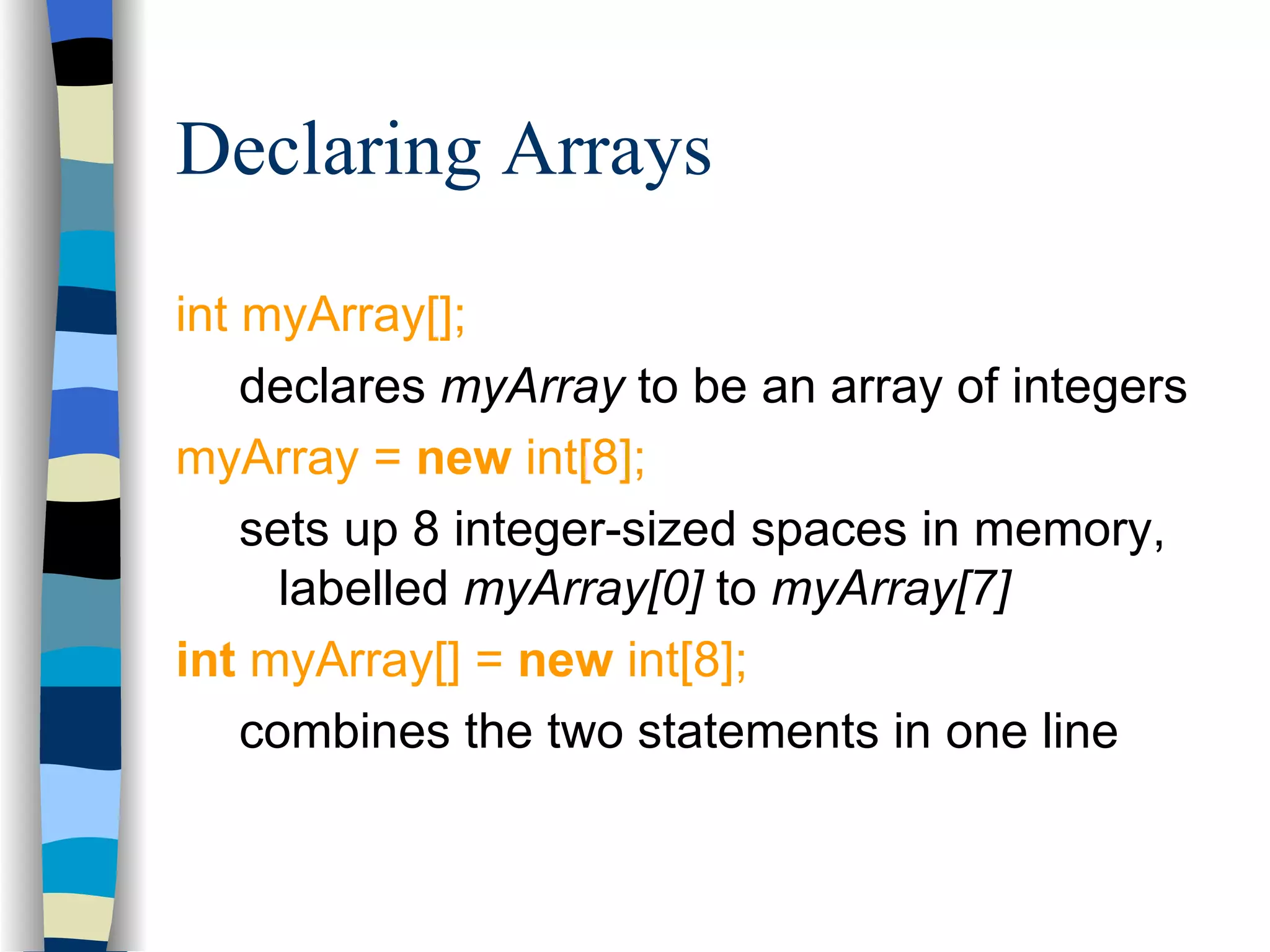 Declaring Arrays int myArray[]; declares myArray to be an array of integers myArray = new int[8]; sets up 8 integer-sized spaces in memory, labelled myArray[0] to myArray[7] int myArray[] = new int[8]; combines the two statements in one line 