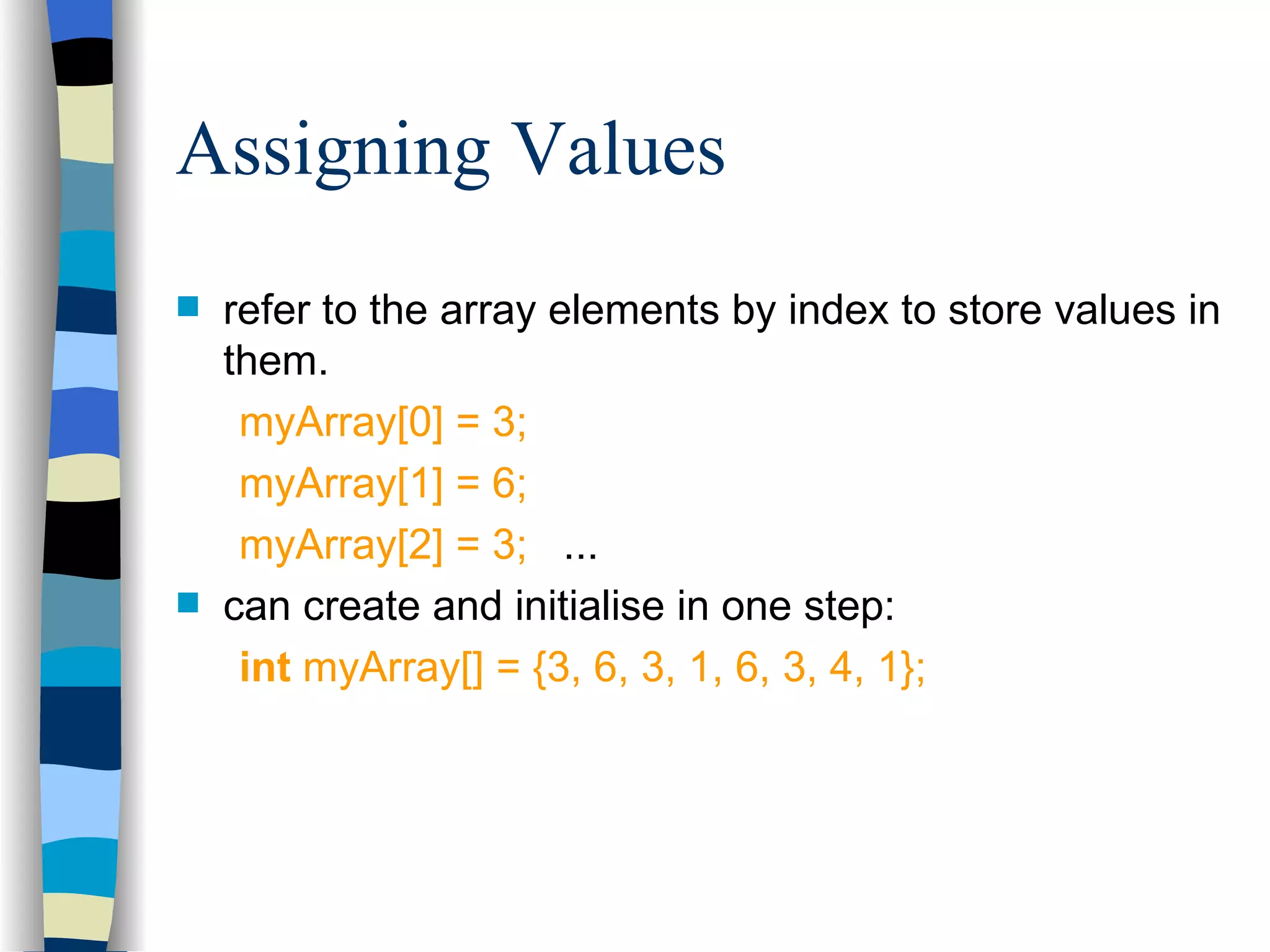Assigning Values refer to the array elements by index to store values in them. myArray[0] = 3; myArray[1] = 6; myArray[2] = 3; ... can create and initialise in one step: int myArray[] = {3, 6, 3, 1, 6, 3, 4, 1}; 