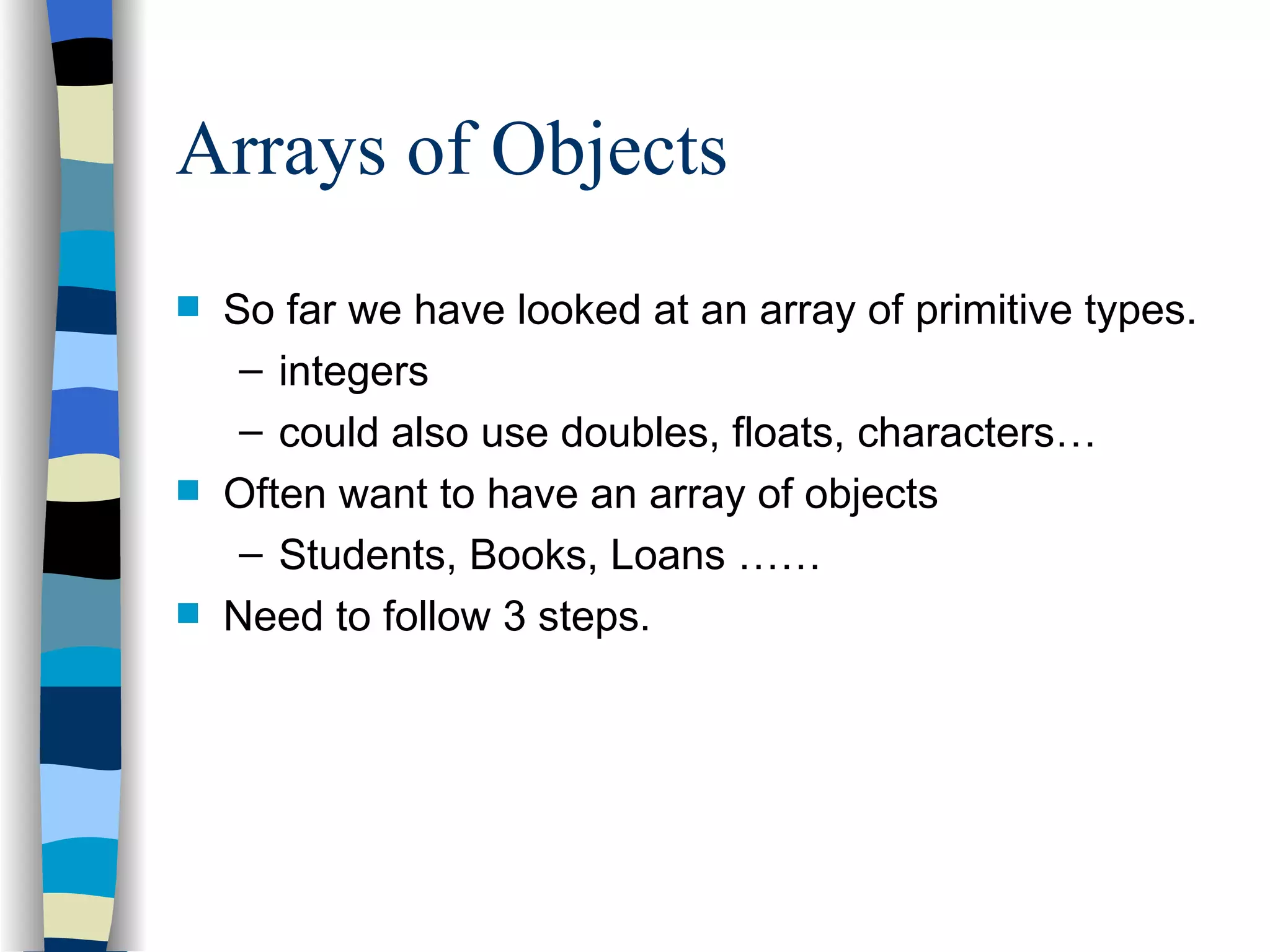 Arrays of Objects So far we have looked at an array of primitive types. integers could also use doubles, floats, characters… Often want to have an array of objects Students, Books, Loans …… Need to follow 3 steps. 
