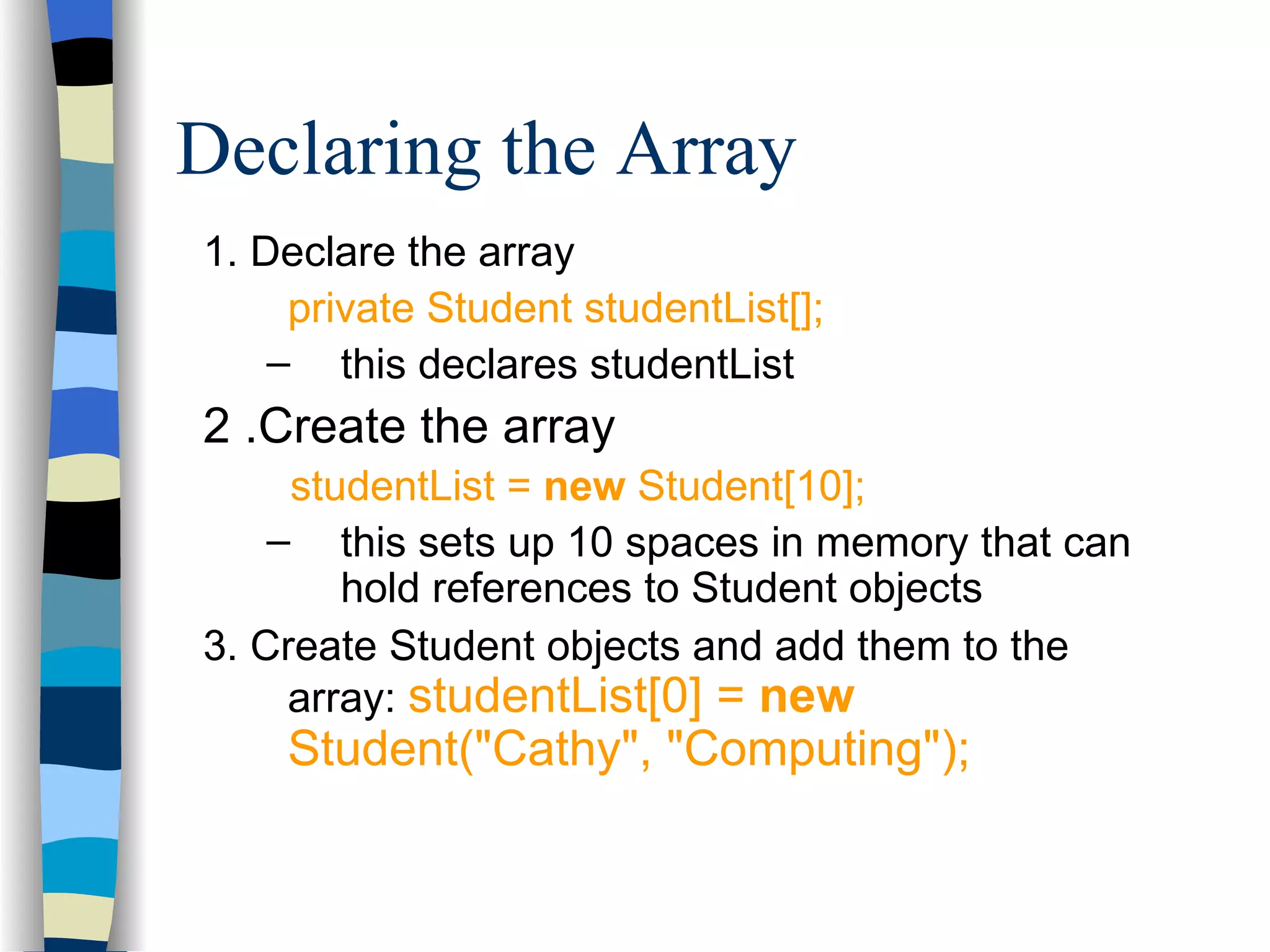 Declaring the Array 1. Declare the array private Student studentList[]; this declares studentList 2 .Create the array studentList = new Student[10]; this sets up 10 spaces in memory that can hold references to Student objects 3. Create Student objects and add them to the array: studentList[0] = new Student(&quot;Cathy&quot;, &quot;Computing&quot;); 