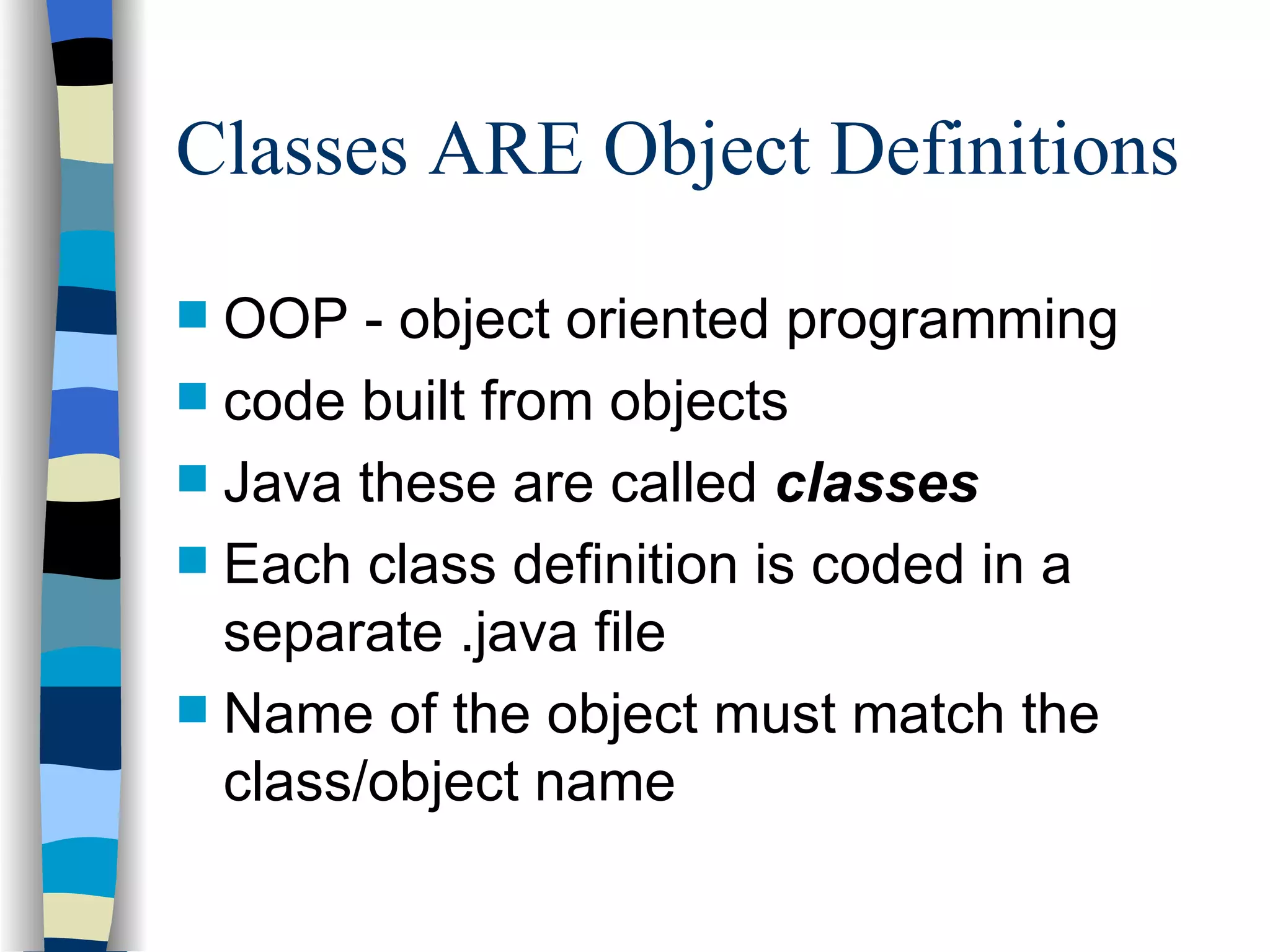 Classes ARE Object Definitions OOP - object oriented programming code built from objects Java these are called classes Each class definition is coded in a separate .java file Name of the object must match the class/object name 