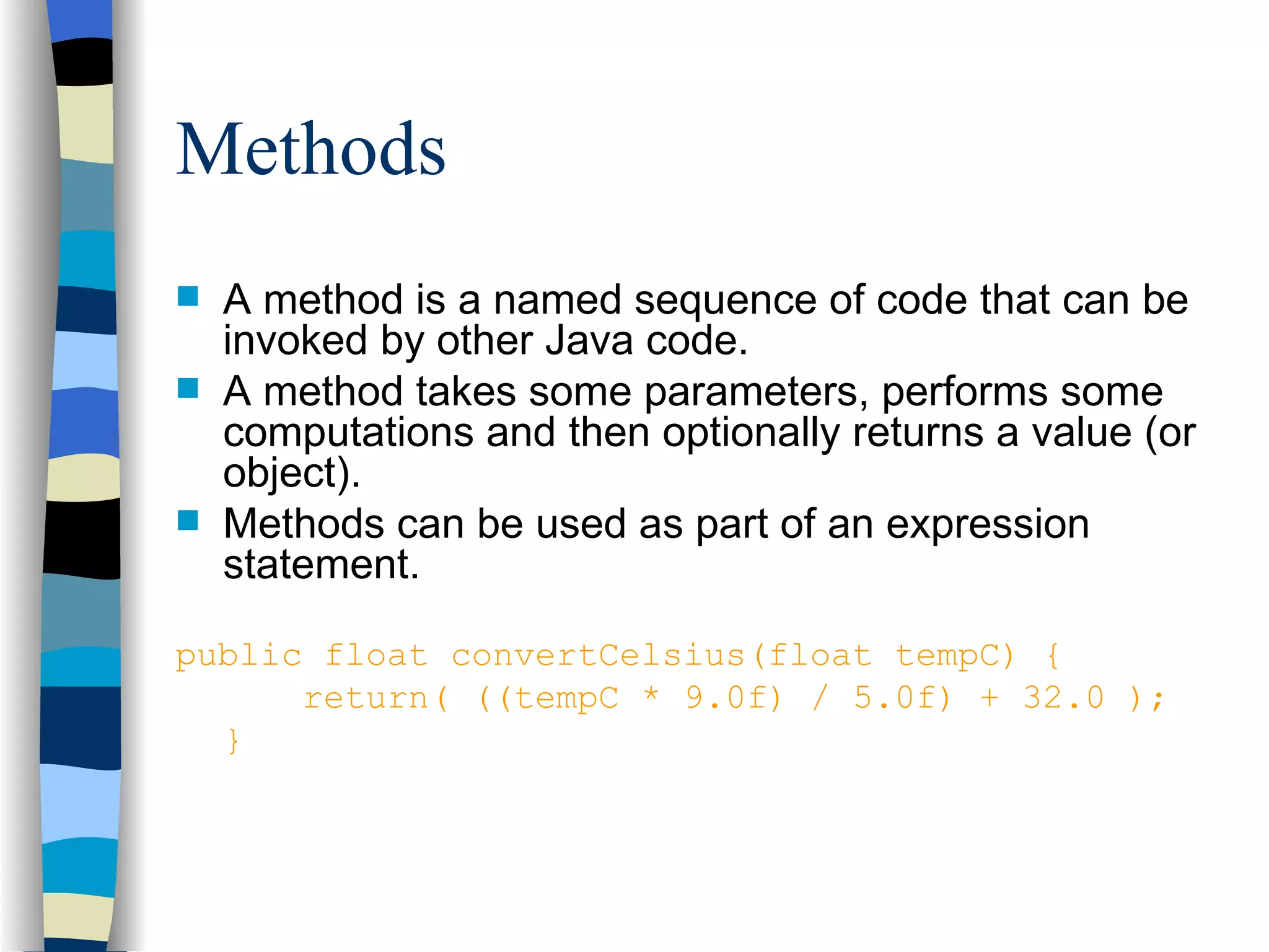 Methods A method is a named sequence of code that can be invoked by other Java code. A method takes some parameters, performs some computations and then optionally returns a value (or object). Methods can be used as part of an expression statement. public float convertCelsius(float tempC) { return( ((tempC * 9.0f) / 5.0f) + 32.0 ); } 