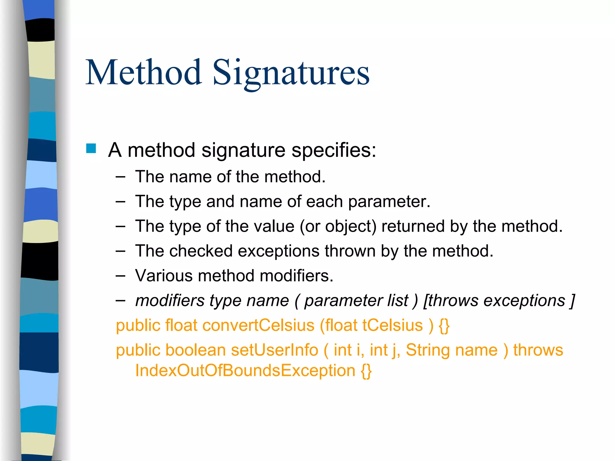 Method Signatures A method signature specifies: The name of the method. The type and name of each parameter. The type of the value (or object) returned by the method. The checked exceptions thrown by the method. Various method modifiers. modifiers type name ( parameter list ) [throws exceptions ] public float convertCelsius (float tCelsius ) {} public boolean setUserInfo ( int i, int j, String name ) throws IndexOutOfBoundsException {} 