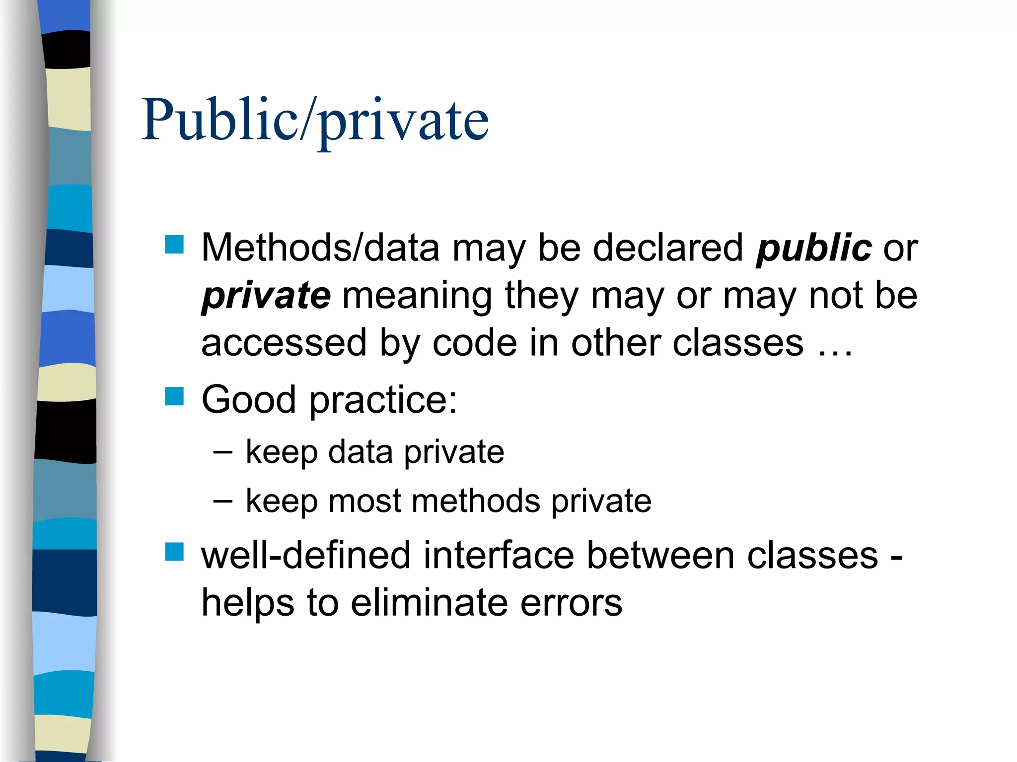 Public/private Methods/data may be declared public or private meaning they may or may not be accessed by code in other classes … Good practice: keep data private keep most methods private well-defined interface between classes - helps to eliminate errors 