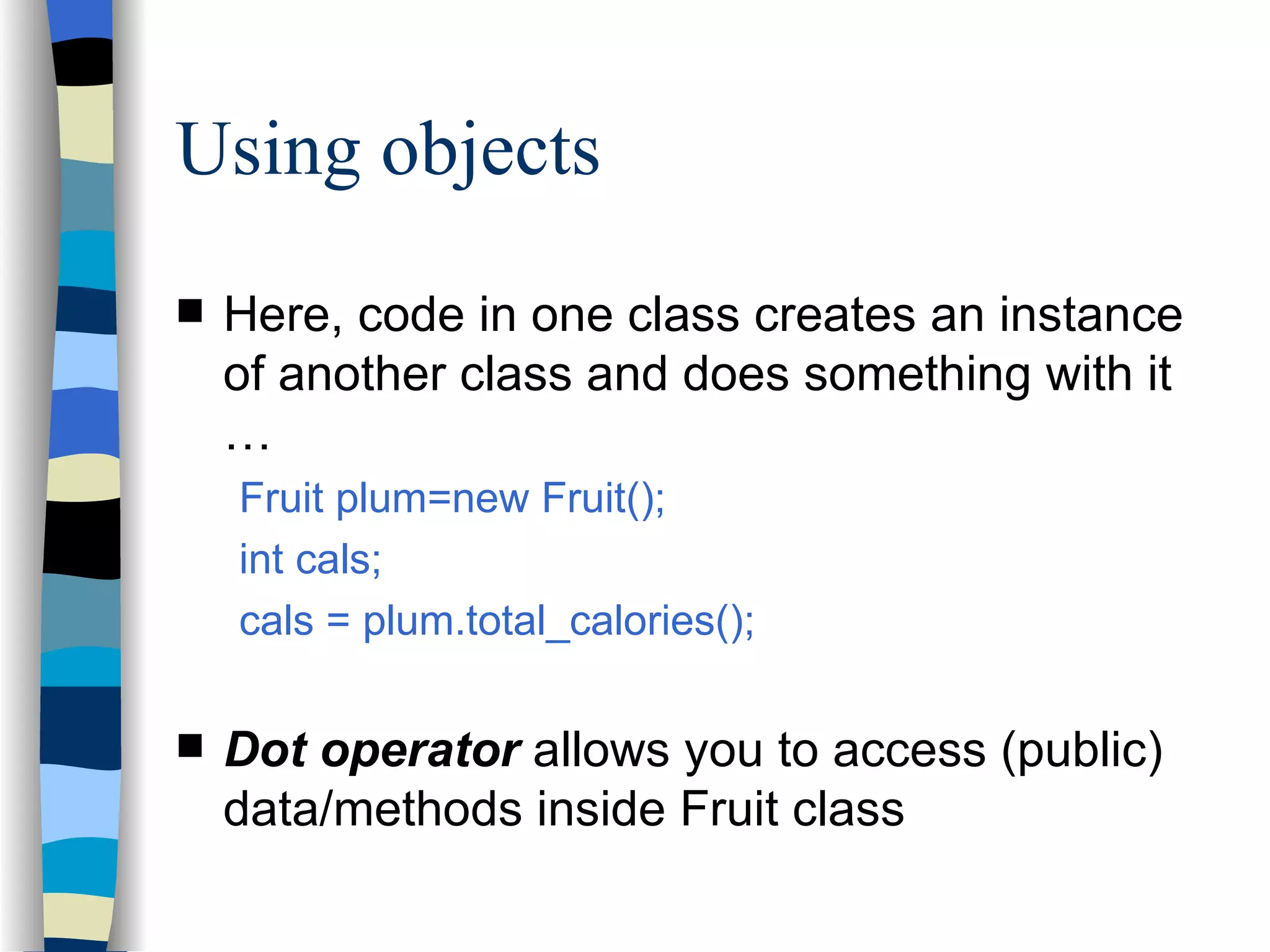 Using objects Here, code in one class creates an instance of another class and does something with it … Fruit plum=new Fruit(); int cals; cals = plum.total_calories(); Dot operator allows you to access (public) data/methods inside Fruit class 