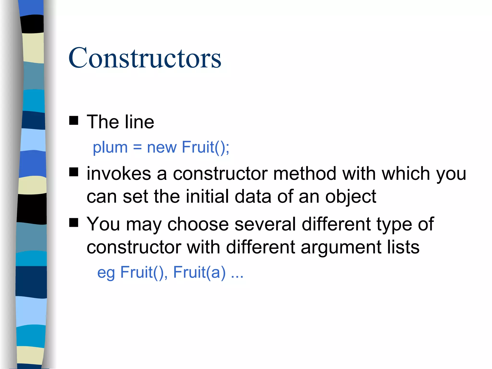 Constructors The line plum = new Fruit(); invokes a constructor method with which you can set the initial data of an object You may choose several different type of constructor with different argument lists eg Fruit(), Fruit(a) ... 