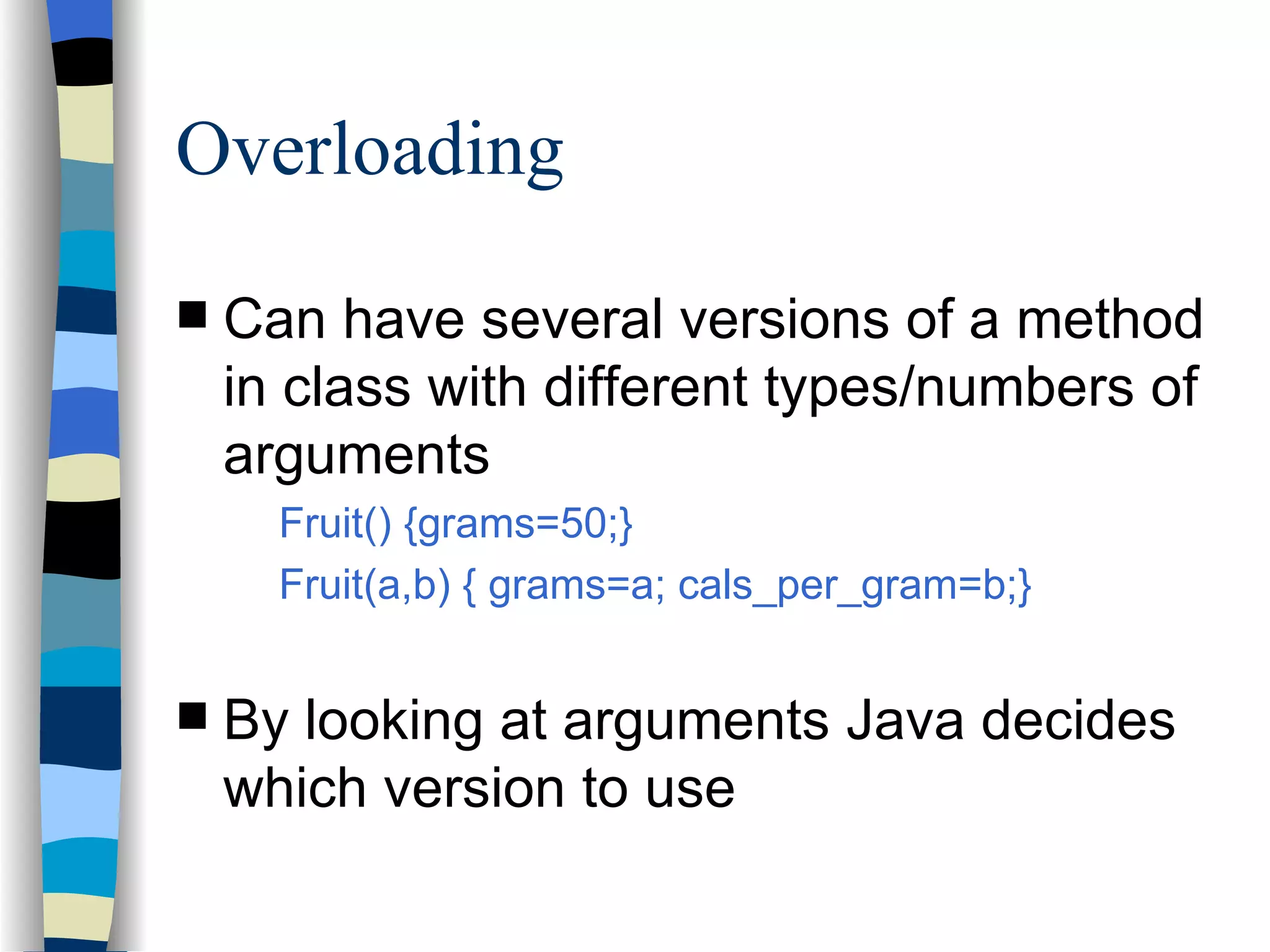 Overloading Can have several versions of a method in class with different types/numbers of arguments Fruit() {grams=50;} Fruit(a,b) { grams=a; cals_per_gram=b;} By looking at arguments Java decides which version to use 