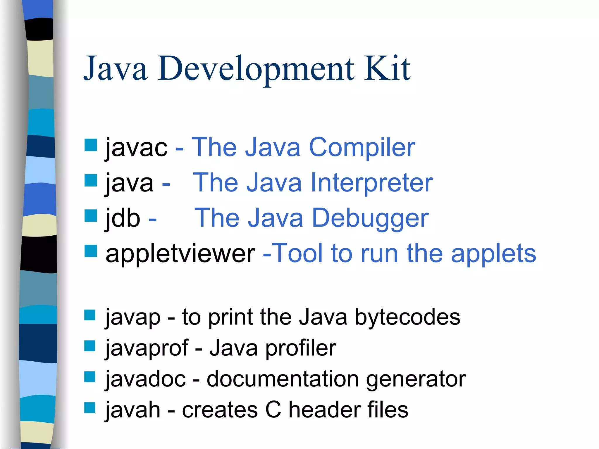 Java Development Kit javac - The Java Compiler java - The Java Interpreter jdb - The Java Debugger appletviewer -Tool to run the applets javap - to print the Java bytecodes javaprof - Java profiler javadoc - documentation generator javah - creates C header files 