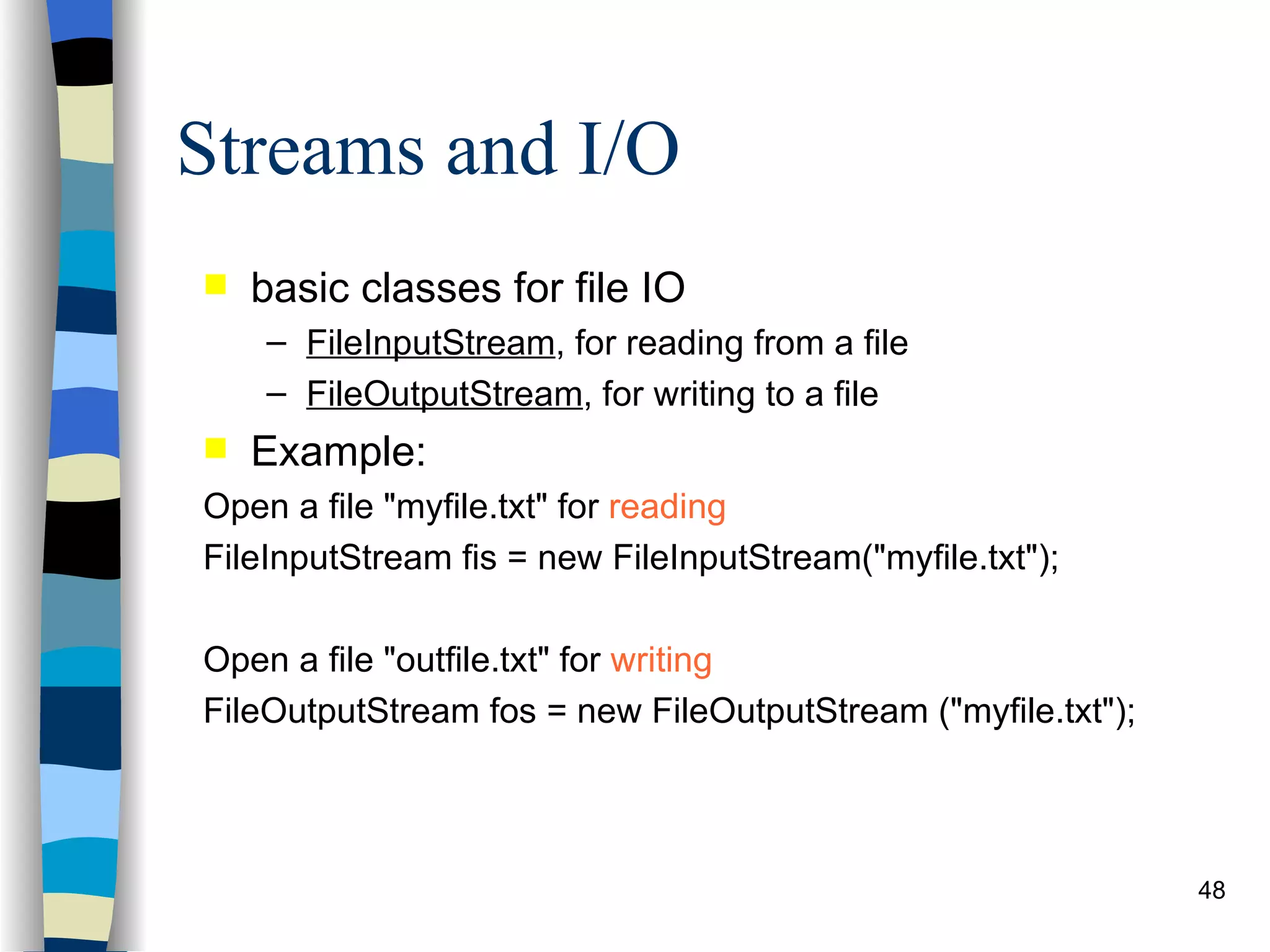 Streams and I/O basic classes for file IO FileInputStream , for reading from a file FileOutputStream , for writing to a file Example: Open a file &quot;myfile.txt&quot; for reading FileInputStream fis = new FileInputStream(&quot;myfile.txt&quot;); Open a file &quot;outfile.txt&quot; for writing FileOutputStream fos = new FileOutputStream (&quot;myfile.txt&quot;); 