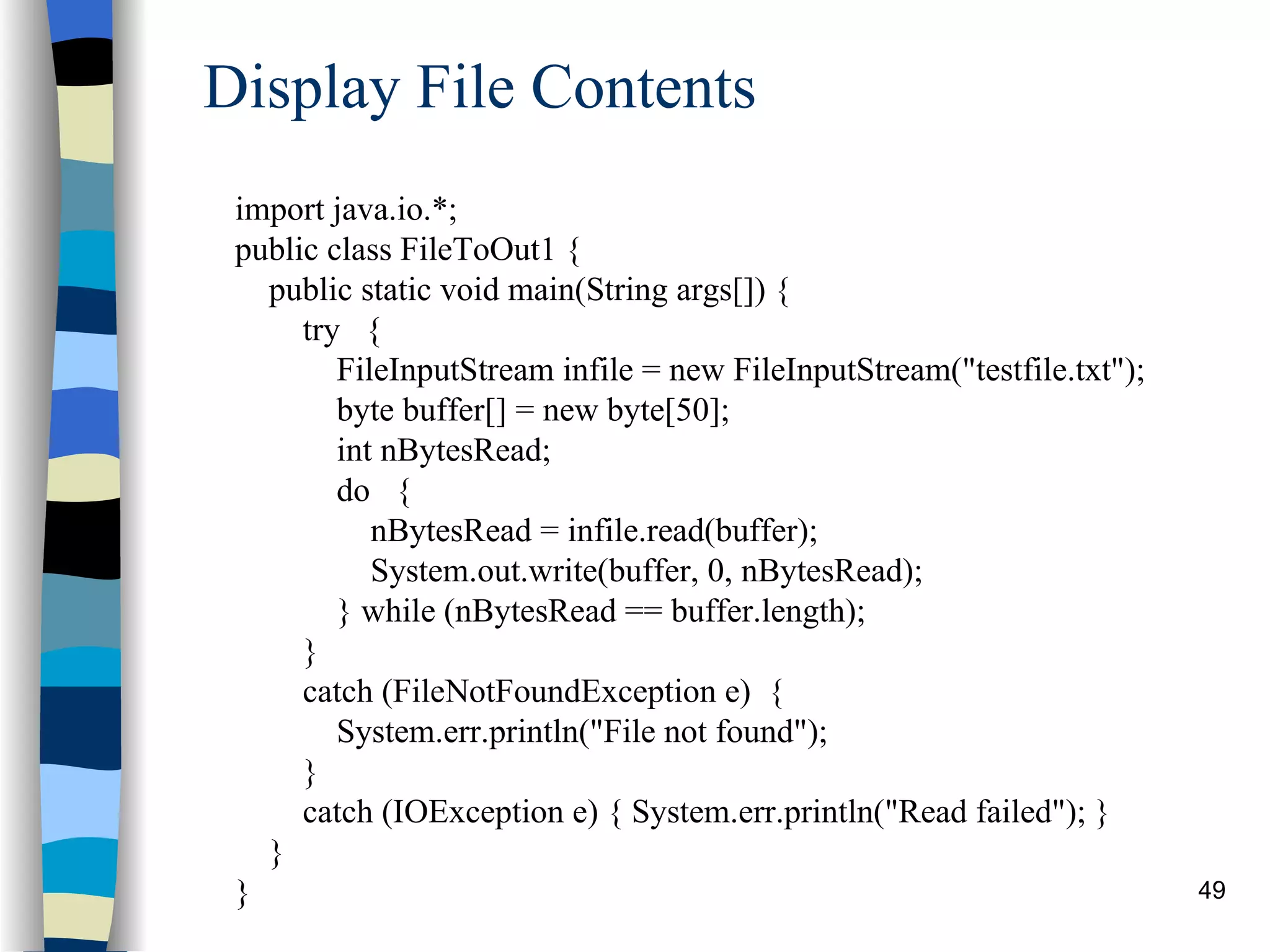 Display File Contents import java.io.*; public class FileToOut1 { public static void main(String args[]) { try { FileInputStream infile = new FileInputStream(&quot;testfile.txt&quot;); byte buffer[] = new byte[50]; int nBytesRead; do { nBytesRead = infile.read(buffer); System.out.write(buffer, 0, nBytesRead); } while (nBytesRead == buffer.length); } catch (FileNotFoundException e) { System.err.println(&quot;File not found&quot;); } catch (IOException e) { System.err.println(&quot;Read failed&quot;); } } } 