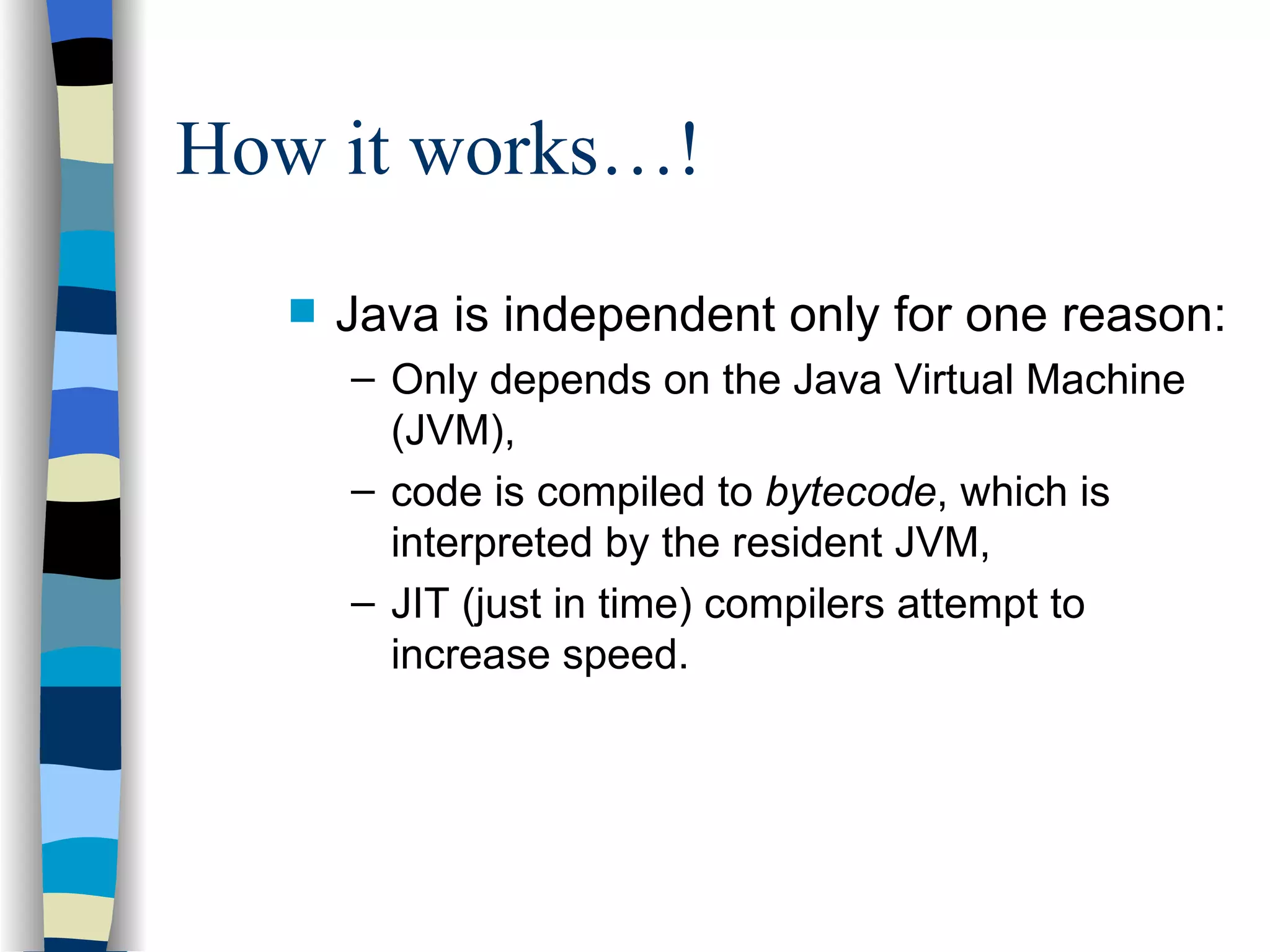 How it works…! Java is independent only for one reason: Only depends on the Java Virtual Machine (JVM), code is compiled to bytecode , which is interpreted by the resident JVM, JIT (just in time) compilers attempt to increase speed. 