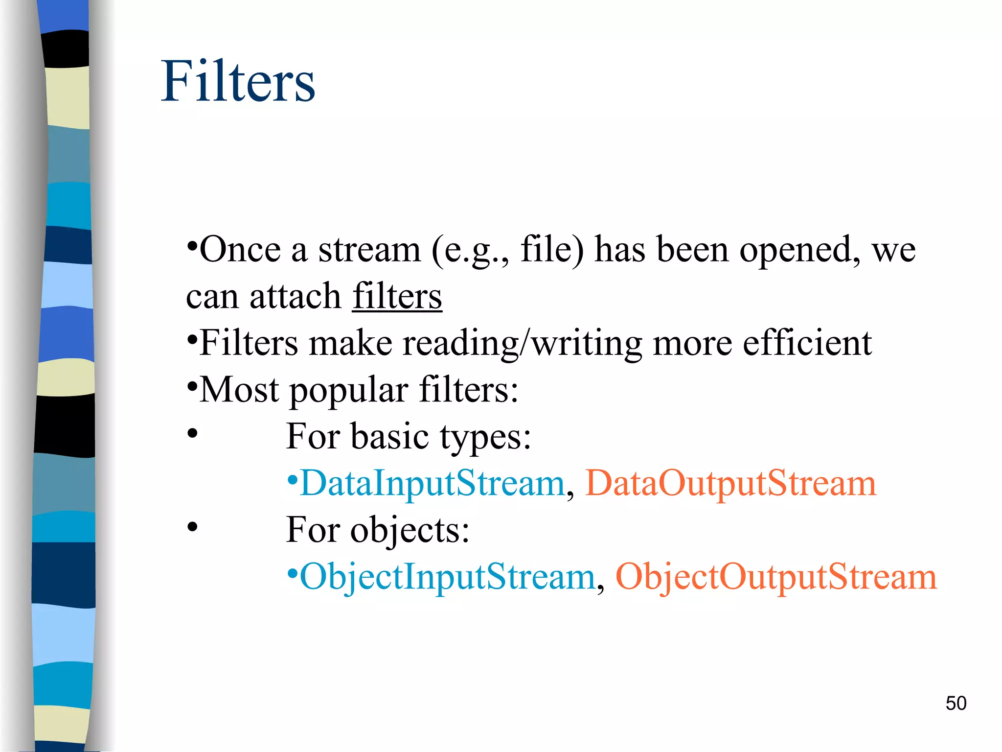 Filters Once a stream (e.g., file) has been opened, we can attach filters Filters make reading/writing more efficient Most popular filters: For basic types: DataInputStream , DataOutputStream For objects: ObjectInputStream , ObjectOutputStream 